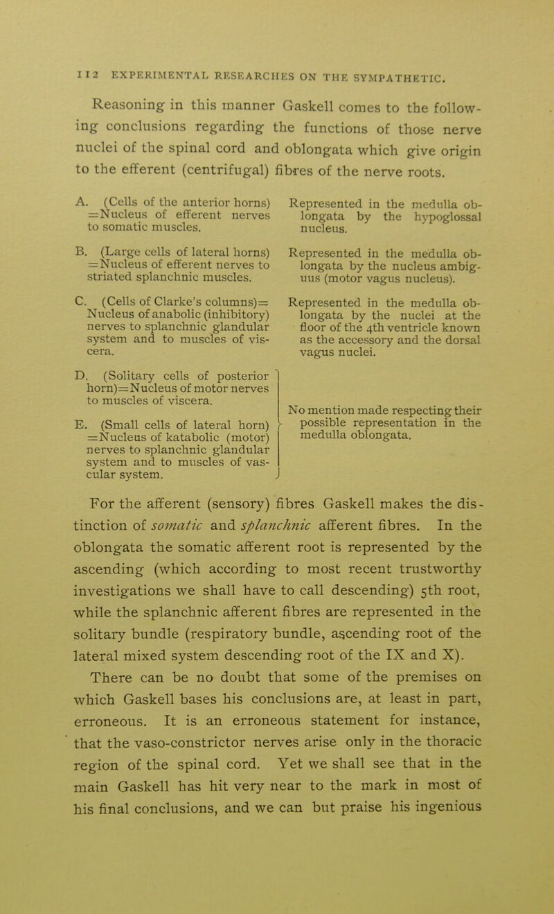 Reasoning in this manner Gaskell comes to the follow- ing conclusions regarding the functions of those nerve nuclei of the spinal cord and oblongata which give origin to the efferent (centrifugal) fibres of the nerve roots. A. (Cells of the anterior horns) Represented in the medulla ob- =Nucleus of efferent nerves longata by the hypoglossal to somatic muscles. nucleus. B. (Large cells of lateral horns) Represented in the medulla ob- — Nucleus of efferent nerves to longata by the nucleus ambig- striated splanchnic muscles. uus (motor vagus nucleus). C. (Cells of Clarke's columns) = Represented in the medulla ob- Nucleus of anabolic (inhibitory) longata by the nuclei at the nerves to splanchnic glandular floor of the 4th ventricle known system and to muscles of vis- as the accessory and the dorsal cera. vagus nuclei. D. (Solitai-y cells of posterior horn)=Nucleus of motor nerves to muscles of viscera. E. (Small cells of lateral horn) =Nucleus of katabolic (motor) nerves to splanchnic glandular system and to muscles of vas- cular system. No mention made respecting their y possible representation in the medulla oblongata. For the afferent (sensory) fibres Gaskell makes the dis- tinction of somatic and splanchnic afferent fibres. In the oblongata the somatic afferent root is represented by the ascending (which according to most recent trustworthy investigations we shall have to call descending) 5th root, while the splanchnic afferent fibres are represented in the solitary bundle (respiratory bundle, ascending root of the lateral mixed system descending root of the IX and X). There can be no doubt that some of the premises on v^hich Gaskell bases his conclusions are, at least in part, erroneous. It is an erroneous statement for instance, that the vaso-constrictor nerves arise only in the thoracic region of the spinal cord. Yet we shall see that in the main Gaskell has hit very near to the mark in most of his final conclusions, and we can but praise his ingenious