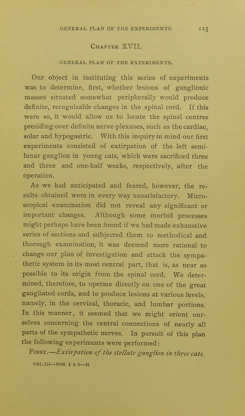 5 Chapter XVII. GENERAL PLAN OF THE EXPERIMENTS. Our object in instituting this series of experiments was to determine, first, whether lesions of ganglionic masses situated somewhat peripherally would produce definite, recognizable changes in the spinal cord. If this were so, it would allow us to locate the spinal centres presiding over definite nerve plexuses, such as the cardiac, solar and hypogastric. With this inquiry in mind our first experiments consisted of extirpation of the left semi- lunar ganglion in young cats, which were sacrificed three and three and one-half weeks, respectively, after the operation. As we had anticipated and feared, however, the re- sults obtained were in every way unsatisfactory. Micro- scopical examination did not reveal any significant or important changes. Although some morbid processes might perhaps have been found if we had made exhaustive series of sections and subjected them to methodical and thorough examination, it was deemed more rational to change our plan of investigation and attack the sympa- thetic system in its most central part, that is, as near as possible to its origin from the spinal cord. We deter- mined, therefore, to operate directly on one of the great gangliated cords, and to produce lesions at various levels, namely, in the cervical, thoracic, and lumbar portions. In this manner, it seemed that we might orient our- selves concerning the central connections of nearly all parts of the sympathetic nerves. In pursuit of this plan the following experiments were performed : First.—Extirpation of the stellate ganglion in three cats. VOL.in—NOS. I & 2—H