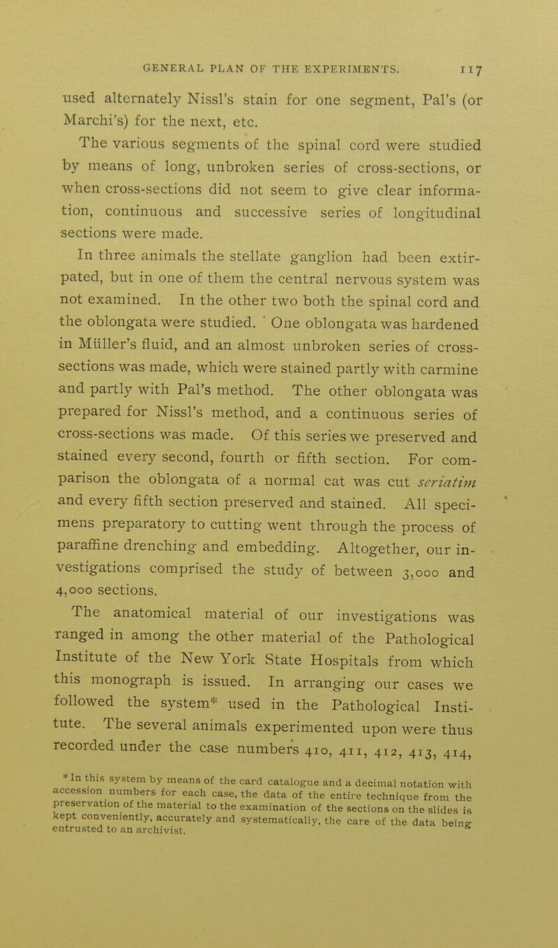 used alternately Nissl's stain for one segment, Pal's (or Marchi's) for the next, etc. The various segments of the spinal cord were studied by means of long, unbroken series of cross-sections, or when cross-sections did not seem to give clear informa- tion, continuous and successive series of longitudinal sections were made. In three animals the stellate ganglion had been extir- pated, but in one of them the central nervous system was not examined. In the other two both the spinal cord and the oblongata were studied. ' One oblongata was hardened in Miiller's fluid, and an almost unbroken series of cross- sections was made, which were stained partly with carmine and partly with Pal's method. The other oblongata was prepared for Nissl's method, and a continuous series of cross-sections was made. Of this series we preserved and stained every second, fourth or fifth section. For com- parison the oblongata of a normal cat was cut seriatim and every fifth section preserved and stained. All speci- mens preparatory to cutting went through the process of paraffine drenching and embedding. Altogether, our in- vestigations comprised the study of between 3,000 and 4,000 sections. The anatomical material of our investigations was ranged in among the other material of the Pathological Institute of the New York State Hospitals from which this monograph is issued. In arranging our cases we followed the system* used in the Pathological Insti- tute. The several animals experimented upon were thus recorded under the case numbers 410, 411, 412, 413, 414, *In this system by means of the card catalogue and a decimal notation with accession numbers for each case, the data of the entire technique from the preservation of the material to the examination of the sections on the slides is kept conveniently, accurately and systematically, the care of the data beine: entrusted to an archivist. ^
