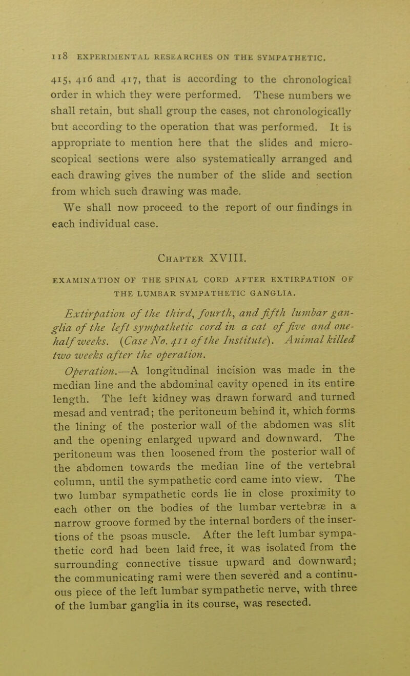 415, 416 and 417, that is according to the chronolog-ical order in which they were performed. These numbers we shall retain, but shall group the cases, not chronologically but according to the operation that was performed. It is appropriate to mention here that the slides and micro- scopical sections were also systematically arranged and each drawing gives the number of the slide and section from which such drawing was made. We shall now proceed to the report of our findings in each individual case. Chapter XVIII. EXAMINATION OF THE SPINAL CORD AFTER EXTIRPATION OF THE LUMBAR SYMPATHETIC GANGLIA. Extirpation of the third, fourth^ and fifth lumbar gan- glia of the left syinpatJietic cord in a cat of five and one- half weeks. {Case No. 4.11 of the Institute). A nimal killed two weeks after the operation. Operation.—A longitudinal incision was made in the median line and the abdominal cavity opened in its entire length. The left kidney was drawn forward and turned mesad and ventrad; the peritoneum behind it, which forms the lining of the posterior wall of the abdomen was slit and the opening enlarged upward and downward. The peritoneum was then loosened from the posterior wall of the abdomen towards the median line of the vertebral column, until the sympathetic cord came into view. The two lumbar sympathetic cords lie in close proximity to each other on the bodies of the lumbar vertebrae in a narrow groove formed by the internal borders of the inser- tions of the psoas muscle. After the left lumbar sympa- thetic cord had been laid free, it was isolated from the surrounding connective tissue upward and downward; the communicating rami were then severed and a continu- ous piece of the left lumbar sympathetic nerve, with three of the lumbar ganglia in its course, was resected.