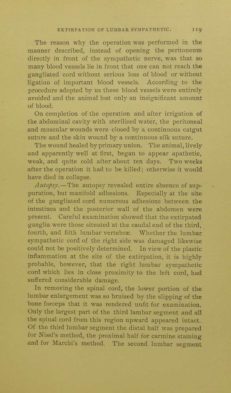 The reason why the operation was performed in the manner described, instead of opening the peritoneum directly in front of the sympathetic nerve, was that so many blood vessels lie in front that one can not reach the gangliated cord without serious loss of blood or without ligation of important blood vessels. According to the procedure adopted by us these blood vessels were entirely avoided and the animal lost only an insignificant amount of blood. On completion of the operation and after irrigation of the abdominal cavity with sterilized water, the peritoneal and muscular wounds were closed by a continuous catgut suture and the skin wound by a continuous silk suture. The wound healed by primary union. The animal, lively and apparently well at first, began to appear apathetic, weak, and quite cold after about ten days. Two weeks after the operation it had to be killed; otherwise it would have died in collapse. Autopsy.—The autopsy revealed entire absence of sup- puration, but manifold adhesions. Especially at the site of the gangliated cord numerous adhesions between the intestines and the posterior wall of the abdomen were present. Careful examination showed that the extirpated ganglia were those situated at the caudal end of the third, fourth, and fifth lumbar vertebrae. Whether the lumbar sympathetic cord of the right side was damaged likewise could not be positively determined. In view of the plastic inflammation at the site of the extirpation, it is highly probable, however, that the right lumbar sympathetic cord which lies in close proximity to the left cord, had suffered considerable damage. In removing the spinal cord, the lower portion of the lumbar enlargement was so bruised by the slipping of the bone forceps that it was rendered unfit for examination. Only the largest part of the third lumbar segment and all the spinal cord from this region upward appeared intact. Of the third lumbar segment the distal half was prepared for Nissl's method, the proximal half for carmine staining and for Marchi's method. The second lumbar segment