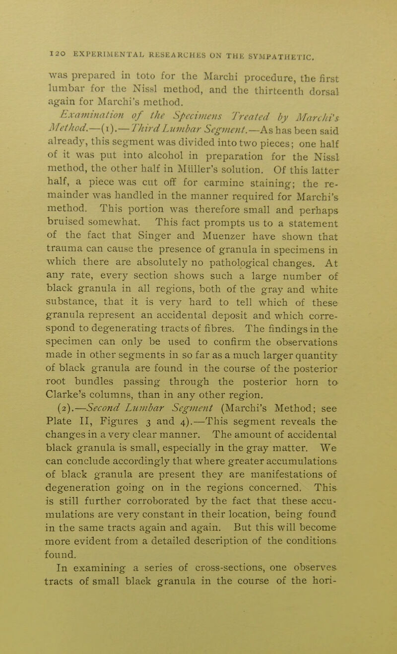 was prepared in toto for the Marchi procedure, the first lumbar for the Nissl method, and the thirteenth dorsal again for Marchi's method. Examination of the Spcci)iiens Treated by Afarchi's Method.—{\).—Third Lumbar Segment.—As has been said already, this segment was divided into two pieces; one half of it was put into alcohol in preparation for the Nissl method, the other half in Miiller's solution. Of this latter half, a piece was cut off for carmine staining; the re- mainder was handled in the manner required for Marchi's method. This portion was therefore small and perhaps bruised somewhat. This fact prompts us to a statement of the fact that Singer and Muenzer have shown that trauma can cause the presence of granula in specimens in which there are absolutel)^ no pathological changes. At any rate, every section shows such a large number of black granula in all regions, both of the gray and white substance, that it is very hard to tell which of these granula represent an accidental deposit and which corre- spond to degenerating tracts of fibres. The findings in the specimen can only be used to confirm the observations made in other segments in so far as a much larger quantity of black granula are found in the course of the posterior root bundles passing through the posterior horn to Clarke's columns, than in any other region. (2).—Second Lumbar Segment (Marchi's Method; see Plate II, Figures 3 and 4).—This segment reveals the changes in a very clear manner. The amount of accidental black granula is small, especially in the gray matter. We can conclude accordingly that where greater accumulations of black granula are present they are manifestations of degeneration going on in the regions concerned. This is still further corroborated by the fact that these accu- mulations are very constant in their location, being found in the same tracts again and again. But this will become more evident from a detailed description of the conditions found. In examining a series of cross-sections, one observes tracts of small black granula in the course of the hori-