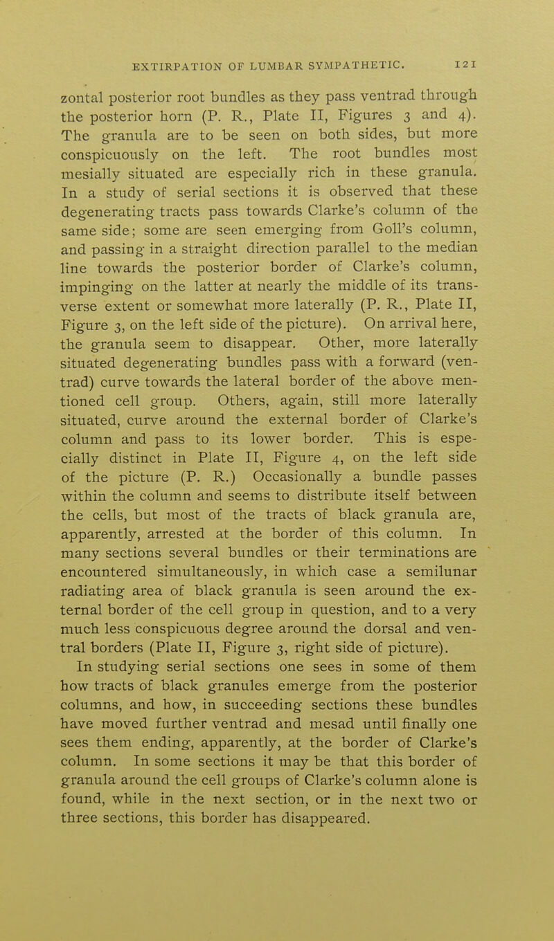 zontal posterior root bundles as they pass ventrad through the posterior horn (P. R., Plate II, Figures 3 and 4). The granula are to be seen on both sides, but more conspicuously on the left. The root bundles most mesially situated are especially rich in these granula. In a study of serial sections it is observed that these degenerating tracts pass towards Clarke's column of the same side; some are seen emerging from Goll's column, and passing in a straight direction parallel to the median line towards the posterior border of Clarke's column, impinging on the latter at nearly the middle of its trans- verse extent or somewhat more laterally (P. R., Plate II, Figure 3, on the left side of the picture). On arrival here, the granula seem to disappear. Other, more laterally situated degenerating bundles pass with a forward (ven- trad) curve towards the lateral border of the above men- tioned cell group. Others, again, still more laterally situated, curve around the external border of Clarke's column and pass to its lower border. This is espe- cially distinct in Plate II, Figure 4, on the left side of the picture (P. R.) Occasionally a bundle passes within the column and seems to distribute itself between the cells, but most of the tracts of black granula are, apparently, arrested at the border of this column. In many sections several bundles or their terminations are encountered simultaneously, in which case a semilunar radiating area of black granula is seen around the ex- ternal border of the cell group in question, and to a very much less conspicuous degree around the dorsal and ven- tral borders (Plate II, Figure 3, right side of picture). In studying serial sections one sees in some of them how tracts of black granules emerge from the posterior columns, and how, in succeeding sections these bundles have moved further ventrad and mesad until finally one sees them ending, apparently, at the border of Clarke's column. In some sections it may be that this border of granula around the cell groups of Clarke's column alone is found, while in the next section, or in the next two or three sections, this border has disappeared.