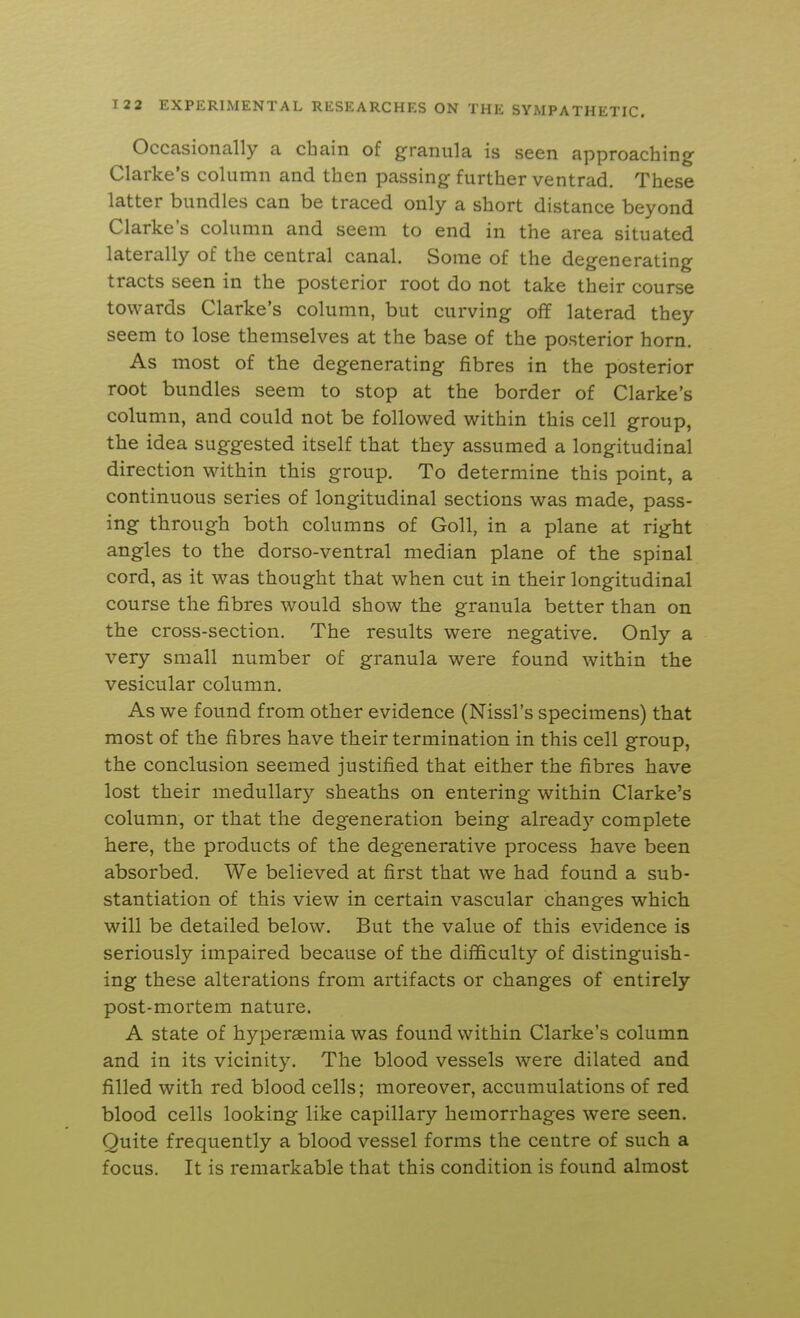 Occasionally a chain of graniila is seen approaching Clarke's column and then passing further ventrad. These latter bundles can be traced only a short distance beyond Clarke's column and seem to end in the area situated laterally of the central canal. Some of the degenerating tracts seen in the posterior root do not take their course towards Clarke's column, but curving off laterad they seem to lose themselves at the base of the posterior horn. As most of the degenerating fibres in the posterior root bundles seem to stop at the border of Clarke's column, and could not be followed within this cell group, the idea suggested itself that they assumed a longitudinal direction within this group. To determine this point, a continuous series of longitudinal sections was made, pass- ing through both columns of Goll, in a plane at right angles to the dorso-ventral median plane of the spinal cord, as it was thought that when cut in their longitudinal course the fibres would show the granula better than on the cross-section. The results were negative. Only a very small number of granula were found within the vesicular column. As we found from other evidence (Nissl's specimens) that most of the fibres have their termination in this cell group, the conclusion seemed justified that either the fibres have lost their medullary sheaths on entering within Clarke's column, or that the degeneration being already complete here, the products of the degenerative process have been absorbed. We believed at first that we had found a sub- stantiation of this view in certain vascular changes which will be detailed below. But the value of this evidence is seriously impaired because of the difficulty of distinguish- ing these alterations from artifacts or changes of entirely post-mortem nature, A state of hyperaemia was found within Clarke's column and in its vicinity. The blood vessels were dilated and filled with red blood cells; moreover, accumulations of red blood cells looking like capillary hemorrhages were seen. Quite frequently a blood vessel forms the centre of such a focus. It is remarkable that this condition is found almost