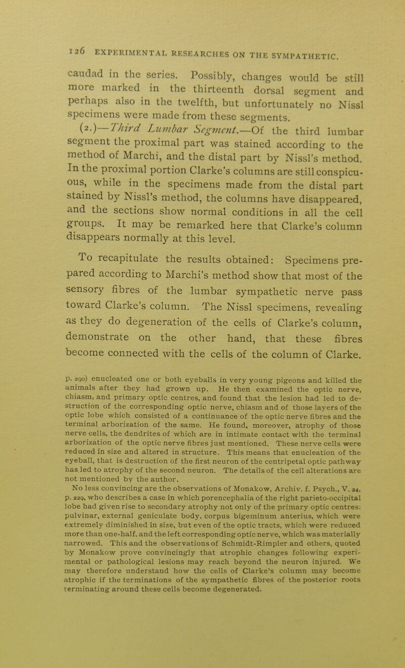 caiidad in the series. Possibly, changes would be still more marked in the thirteenth dorsal segment and perhaps also in the twelfth, but unfortunately no Nissl specimens were made from these segments. {2.)—Third Lumbar Segmctit.—Oi the third lumbar segment the proximal part was stained according to the method of Marchi, and the distal part by Nissl's method. In the proximal portion Clarke's columns are still conspicu- ous, while in the specimens made from the distal part stained by Nissl's method, the columns have disappeared, and the sections show normal conditions in all the cell groups. It may be remarked here that Clarke's column disappears normally at this level. To recapitulate the results obtained: Specimens pre- pared according to Marchi's method show that most of the sensory fibres of the lumbar sympathetic nerve pass toward Clarke's column. The Nissl specimens, revealing as they do degeneration of the cells of Clarke's column, demonstrate on the other hand, that these fibres become connected with the cells of the column of Clarke. p. 290) enucleated one or both eyeballs in very young pigeons and killed the animals after they had grown up. He then examined the optic nerve, chiasm, and primary optic centres, and found that the lesion had led to de- struction of the corresponding optic nerve, chiasm and of those layers of the optic lobe which consisted of a continuance of the optic nerve fibres and the terminal arborization of the same. He found, moreover, atrophy of those nerve cells, the dendrites of which are in intimate contact with the terminal arborization of the optic nerve fibres just mentioned. These nerve cells were reduced in size and altered in structure. This means that enucleation of the eyeball, that is destruction of the first neuron of the centripetal optic pathway has led to atrophy of the second neuron. The details of the cell alterations are not mentioned by the author. No less convincing are the observations of Monakow, Archiv. f. Psych., V. 24, p. 22q, who describes a case in which porencephalia of the right parieto-occipital lobe had given rise to secondary atrophy not only of the primary optic centres: pulvinar, external geniculate body, corpus bigeminum anterius, which were extremely diminished in size, but even of the optic tracts, which were reduced more than one-half, and the left corresponding optic nerve, which was materially narrowed. This and the observations of Schmidt-Rimpler and others, quoted by Monakow prove convincingly that atrophic changes following experi- mental or pathological lesions may reach beyond the neuron injured. We may therefore understand how the cells of Clarke's column may become atrophic if the terminations of the sympathetic fibres of the posterior roots terminating around these cells become degenerated.