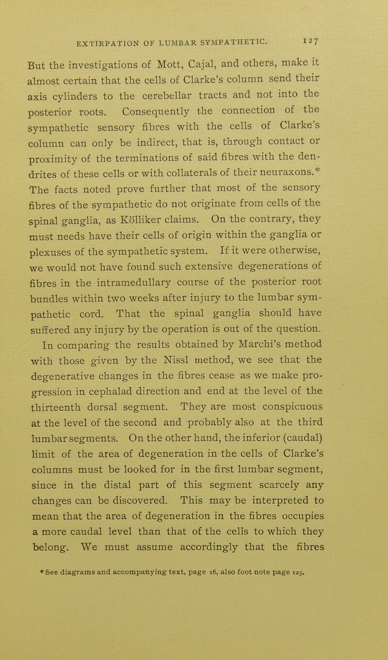 But the investigations of Mott, Cajal, and others, make it almost certain that the cells of Clarke's column send their axis cylinders to the cerebellar tracts and not into the posterior roots. Consequently the connection of the sympathetic sensory fibres with the cells of Clarke's column can only be indirect, that is, through contact or proximity of the terminations of said fibres with the den- drites of these cells or with collaterals of their neuraxons.* The facts noted prove further that most of the sensory fibres of the sympathetic do not originate from cells of the spinal ganglia, as Kolliker claims. On the contrary, they must needs have their cells of origin within the ganglia or plexuses of the sympathetic system. If it were otherwise, we would not have found such extensive degenerations of fibres in the intramedullary course of the posterior root bundles within two weeks after injury to the lumbar sym- pathetic cord. That the spinal ganglia should have suffered any injury by the operation is out of the question. In comparing the results obtained by Marchi's method with those given by the Nissl method, we see that the degenerative changes in the fibres cease as we make pro- gression in cephalad direction and end at the level of the thirteenth dorsal segment. They are most conspicuous at the level of the second and probably also at the third lumbar segments. On the other hand, the inferior (caudal) limit of the area of degeneration in the cells of Clarke's columns must be looked for in the first lumbar segment, since in the distal part of this segment scarcely any changes can be discovered. This may be interpreted to mean that the area of degeneration in the fibres occupies a more caudal level than that of the cells to which they belong. We must assume accordingly that the fibres * See diagrams and accompanying text, page i6, also foot note page 125.