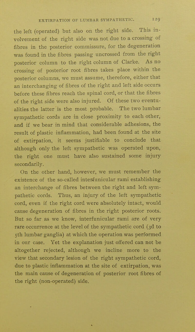 the left (operated) but also on the right side. This in- volvement of the right side was not. due to a crossing of fibres in the posterior commissure, for the degeneration was found in the fibres passing uncrossed from the right posterior column to the right column of Clarke. As no crossing of posterior root fibres takes place within the posterior columns, we must assume, therefore, either that an interchanging of fibres of the right and left side occurs before these fibres reach the spinal cord, or that the fibres of the right side were also injured. Of these two eventu- alities the latter is the most probable. The two lumbar sympathetic cords are in close proximity to each other, and if we bear in mind that considerable adhesions, the result of plastic inflammation, had been found at the site of extirpation, it seems justifiable to conclude that although only the left sympathetic was operated upon, the right one must have also sustained some injury secondarily. On the other hand, however, we must remember the existence of the so-called inter-funicular rami establishing an interchange of fibres between the right and left sym- pathetic cords. Thus, an injury of the left sympathetic cord, even if the right cord were absolutely intact, would cause degeneration of fibres in the right posterior roots. But so far as we know, interfunicular rami are of very rare occurrence at the level of the sympathetic cord (3d to 5th lumbar ganglia) at which the operation was jjerformed in our case. Yet the explanation just offered can not be altogether rejected, although we incline more to the view that secondary lesion of the right sympathetic cord, due to plastic inflammation at the site of extirpation, was the main cause of degeneration of posterior root fibres of the right (non-operated) side.