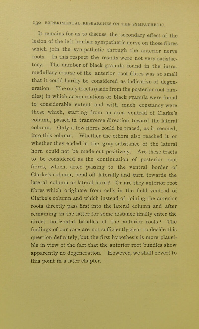 It remains for us to discuss the secondary effect of the lesion of the left lumbar sympathetic nerve on those fibres which join the sympathetic through the anterior nerve roots. In this respect the results were not very satisfac- tory. The number of black granula found in the intra- medullary course of the anterior root fibres was so small that it could hardly be considered as indicative of degen- eration. The only tracts (aside from the posterior root bun- dles) in which accumulations of black granula were found to considerable extent and with much constancy were those which, starting from an area ventrad of Clarke's column, passed in transverse direction toward the lateral column. Only a few fibres could be traced, as it seemed, into this column. Whether the others also reached it or whether they ended in the gray substance of the lateral horn could not be made out positively. Are these tracts to be considered as the continuation of posterior root fibres, which, after passing to the ventral border of Clarke's column, bend off laterally and turn towards the lateral column or lateral horn ? Or are they anterior root fibres which originate from cells in the field ventrad of Clarke's column and which instead of joining the anterior roots directly pass first into the lateral column and after remaining in the latter for some distance finally enter the direct horizontal bundles of the anterior roots ? The findings of our case are not sufficiently clear to decide this question definitely, but the first hypothesis is more plausi- ble in view of the fact that the anterior root bundles show apparently no degeneration. However, we shall revert to this point in a later chapter.