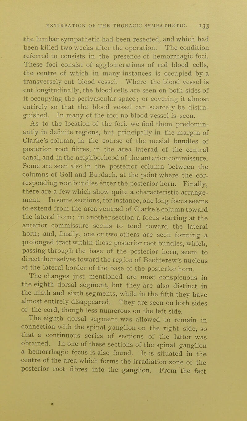 the lumbar sympathetic had been resected, and which had been killed two weeks after the operation. The condition referred to consists in the presence of hemorrhagic foci. These foci consist of agglomerations of red blood cells, the centre of which in many instances is occupied by a transversely cut blood vessel. Where the blood vessel is cut longitudinally, the blood cells are seen on both sides of it occupying the perivascular space; or covering it almost entirely so that the blood vessel can scarcely be distin- guished. In many of the foci no blood vessel is seen. As to the location of the foci, we find them predomin- antly in definite regions, but principally in the margin of Clarke's column, in the course of the mesial bundles of posterior root fibres, in the area laterad of the central <:anal, and in the neighborhood of the anterior commissure. Some are seen also in the posterior column between the ■columns of Goll and Burdach, at the point where the cor- responding root bundles enter the posterior horn. Finally, there are a few which show q.uite a characteristic arrange- ment. In some sections, for instance, one long focus seems to extend from the area ventrad of Clarke's column toward the lateral horn; in another section a focus starting at the anterior commissure seems to tend toward the lateral horn; and, finally, one or two others are seen forming a prolonged tract within those posterior root bundles, which, passing through the base of the posterior horn, seem to ■direct themselves toward the region of Bechterew's nucleus at the lateral border of the base of the posterior horn. The changes just mentioned are most conspicuous in the eighth dorsal segment, but they are also distinct in the ninth and sixth segments, while in the fifth they have almost entirely disappeared. They are seen on both sides of the cord, though less numerous on the left side. The eighth dorsal segment was allowed to remain in connection with the spinal ganglion on the right side, so that a continuous series of sections of the latter was obtained. In one of these sections of the spinal ganglion a hemorrhagic focus is also found. It is situated in the centre of the area which forms the irradiation zone of the posterior root fibres into the ganglion. From the fact *