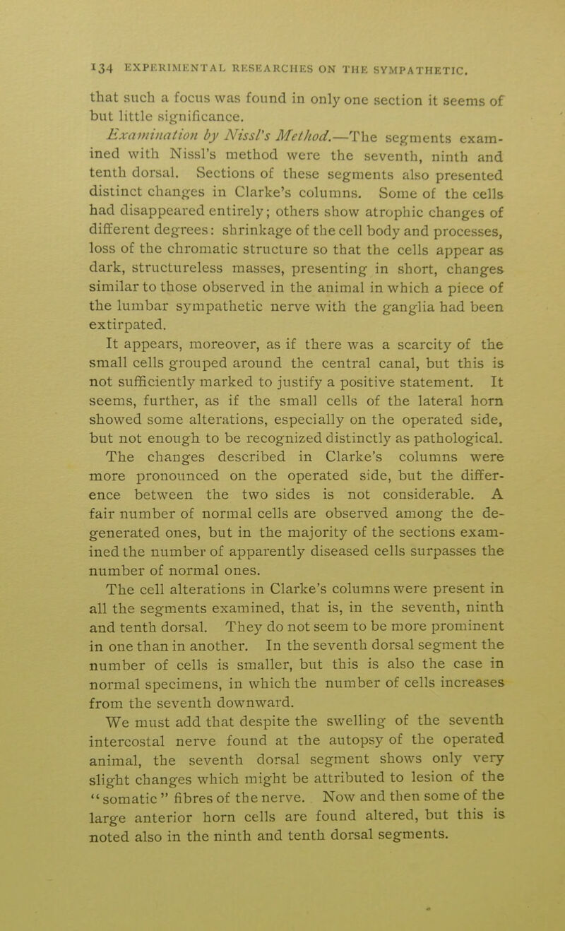 that such a focus was found in only one section it seems of but little significance. Examination by Nissl's Method.—The segments exam- ined with Nissl's method were the seventh, ninth and tenth dorsal. Sections of these segments also presented distinct changes in Clarke's columns. Some of the cells had disappeared entirely; others show atrophic changes of different degrees: shrinkage of the cell body and processes, loss of the chromatic structure so that the cells appear as dark, structureless masses, presenting in short, changes similar to those observed in the animal in which a piece of the lumbar sympathetic nerve with the ganglia had been extirpated. It appears, moreover, as if there was a scarcity of the small cells grouped around the central canal, but this is not sufficiently marked to justify a positive statement. It seems, further, as if the small cells of the lateral horn showed some alterations, especially on the operated side, but not enough to be recognized distinctly as pathological. The changes described in Clarke's columns were more pronounced on the operated side, but the differ- ence between the two sides is not considerable, A fair number of normal cells are observed among the de- generated ones, but in the majority of the sections exam- ined the number of apparently diseased cells surpasses the number of normal ones. The cell alterations in Clarke's columns were present in all the segments examined, that is, in the seventh, ninth and tenth dorsal. They do not seem to be more prominent in one than in another. In the seventh dorsal segment the number of cells is smaller, but this is also the case in normal specimens, in which the number of cells increases from the seventh downward. We must add that despite the swelling of the seventh intercostal nerve found at the autopsy of the operated animal, the seventh dorsal segment shows only very slight changes which might be attributed to lesion of the  somatic  fibres of the nerve. Now and then some of the large anterior horn cells are found altered, but this is noted also in the ninth and tenth dorsal segments.