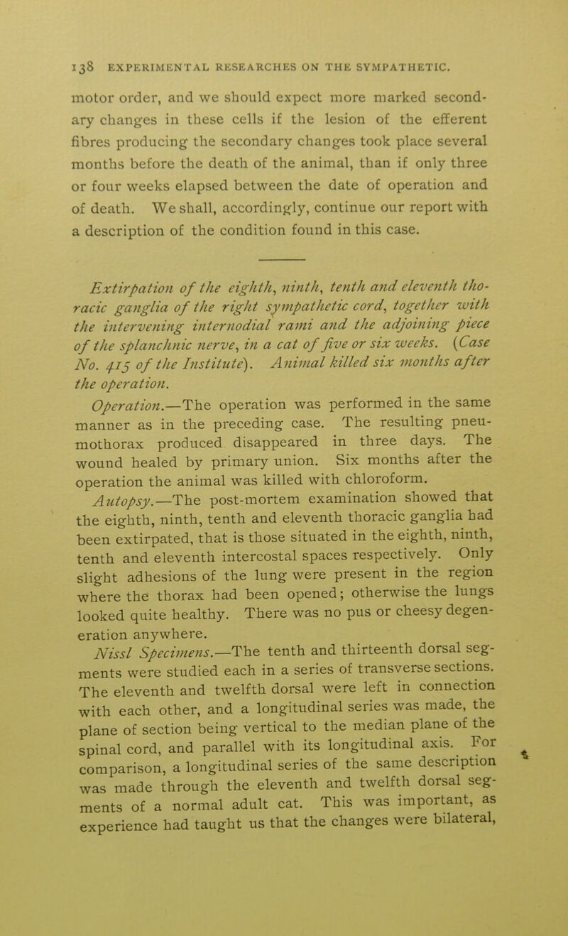 motor order, and we should expect more marked second- ary changes in these cells if the lesion of the efferent fibres producing the secondary changes took place several months before the death of the animal, than if only three or four weeks elapsed between the date of operation and of death. We shall, accordingly, continue our report with a description of the condition found in this case. Extirpation of the eighth^ ninth, tenth and eleventh tho- racic ganglia of the right sympathetic cord^ together with the intervening internodial rami and the adjoining piece of the splanchnic nerve, in a cat of five or six weeks. {Case No. 4.15 of the Institute). Aiiimal killed six months after the operation. Operation.—The operation was performed in the same manner as in the preceding case. The resulting pneu- mothorax produced disappeared in three days. The wound healed by primary union. Six months after the operation the animal was killed with chloroform. Autopsy.—The post-mortem examination showed that the eighth, ninth, tenth and eleventh thoracic ganglia had been extirpated, that is those situated in the eighth, ninth, tenth and eleventh intercostal spaces respectively. Only slight adhesions of the lung were present in the region where the thorax had been opened; otherwise the lungs looked quite healthy. There was no pus or cheesy degen- eration anywhere. Nissl Specimens.—tenth and thirteenth dorsal seg- ments were studied each in a series of transverse sections. The eleventh and twelfth dorsal were left in connection with each other, and a longitudinal series was made, the plane of section being vertical to the median plane of the spinal cord, and parallel with its longitudinal axis. For comparison, a longitudinal series of the same description was made through the eleventh and twelfth dorsal seg- ments of a normal adult cat. This was important, as experience had taught us that the changes were bilateral.