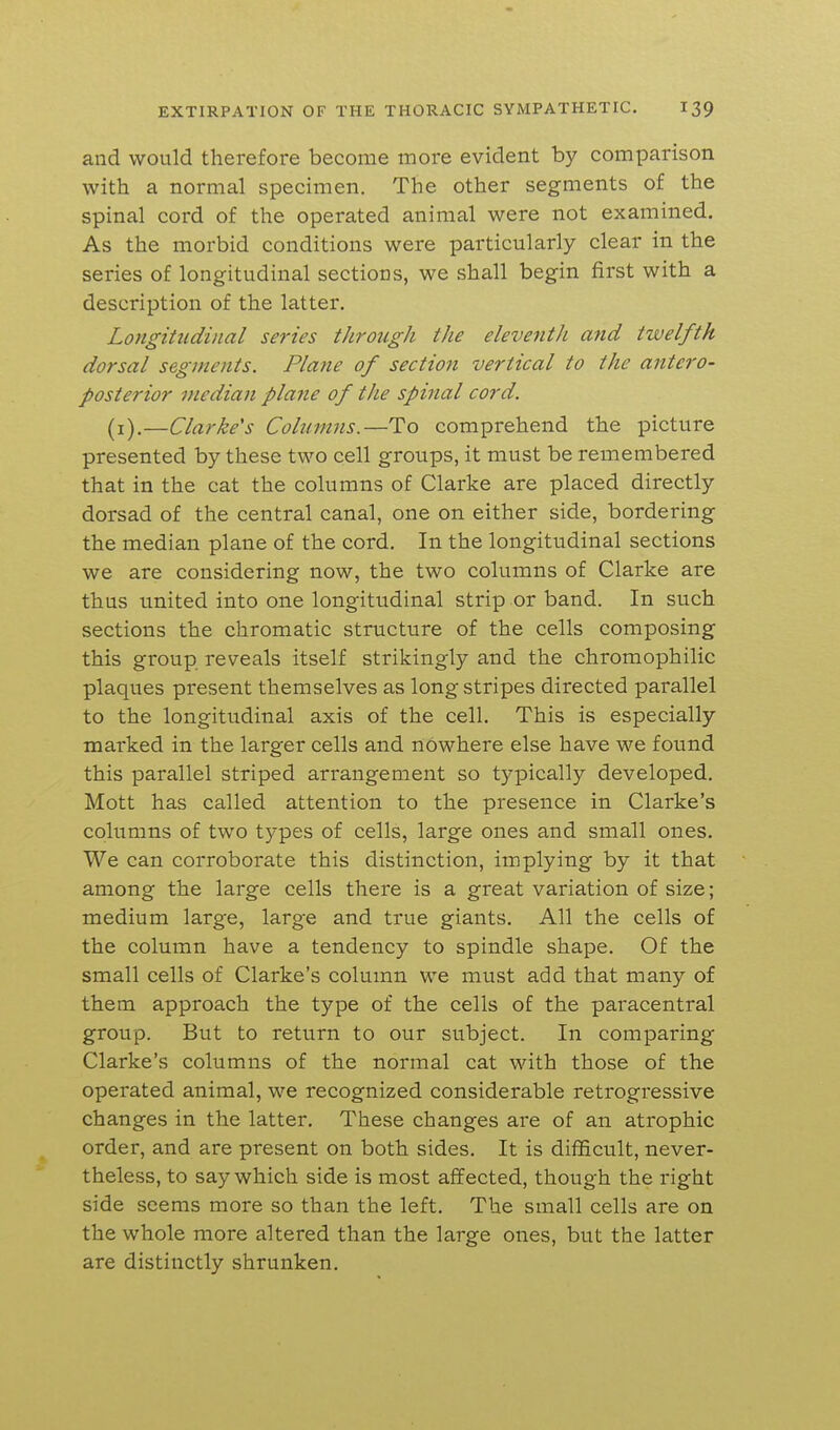 and would therefore become more evident by comparison with a normal specimen. The other segments of the spinal cord of the operated animal were not examined. As the morbid conditions were particularly clear in the series of longitudinal sections, we shall begin first with a description of the latter. Longitudinal series through the eleventh and twelfth dorsal segments. Plane of section vertical to the antero- posterior median plane of the spinal cord. (i).—Clarke's Columns.—To comprehend the picture presented by these two cell groups, it must be remembered that in the cat the columns of Clarke are placed directly dorsad of the central canal, one on either side, bordering the median plane of the cord. In the longitudinal sections we are considering now, the two columns of Clarke are thus united into one longitudinal strip or band. In such sections the chromatic structure of the cells composing this group reveals itself strikingly and the chromophilic plaques present themselves as long stripes directed parallel to the longitudinal axis of the cell. This is especially marked in the larger cells and nowhere else have we found this parallel striped arrangement so typically developed. Mott has called attention to the presence in Clarke's columns of two types of cells, large ones and small ones. We can corroborate this distinction, implying by it that among the large cells there is a great variation of size; medium large, large and true giants. All the cells of the column have a tendency to spindle shape. Of the small cells of Clarke's column we must add that many of them approach the type of the cells of the paracentral group. But to return to our subject. In comparing Clarke's columns of the normal cat with those of the operated animal, we recognized considerable retrogressive changes in the latter. These changes are of an atrophic order, and are present on both sides. It is difficult, never- theless, to say which side is most affected, though the right side seems more so than the left. The small cells are on the whole more altered than the large ones, but the latter are distinctly shrunken.