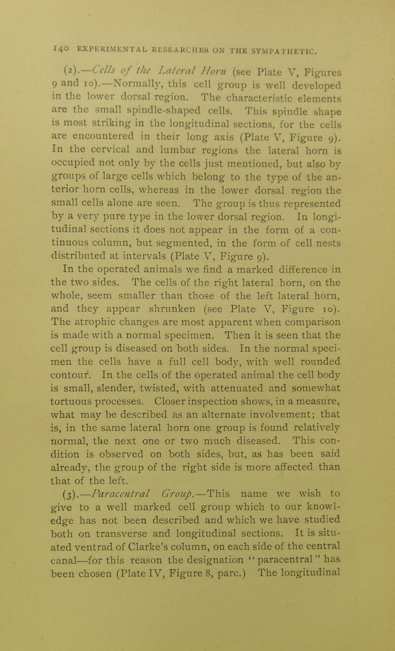{2).—Ccl/s of ilw Lalcral Horn (see Plate V, Fig-ures 9 and lo).—Normally, this cell group is well developed in the lower dorsal region. The characteristic elements are the small spindle-shaped cells. This spindle shape is most striking in the longitudinal sections, for the cells are encountered in their long axis (Plate V, Figure 9). In the cervical and lumbar regions the lateral horn is occupied not only by the cells just mentioned, but also by groups of large cells which belong to the type of the an- terior horn cells, whereas in the lower dorsal region the small cells alone are seen. The group is thus represented by a very pure type in the lower dorsal region. In longi- tudinal sections it does not appear in the form of a con- tinuous column, but segmented, in the form of cell nests distributed at intervals (Plate Y^ Figure 9). In the operated animals we find a marked difference in the two sides. The cells of the right lateral horn, on the whole, seem smaller than those of the left lateral horn, and they appear shrunken (see Plate V, Figure 10). The atrophic changes are most apparent when comparison is made with a normal specimen. Then it is seen that the cell group is diseased on both sides. In the normal speci- men the cells have a full cell body, wath well rounded contour. In the cells of the operated animal the cell body is small, slender, twisted, with attenuated and somewhat tortuous processes. Closer inspection shows, in a measure, what may be described as an alternate involvement; that is, in the same lateral horn one group is found relatively normal, the next one or two much diseased. This con- dition is observed on both sides, but, as has been said already, the group of the right side is more aflfected than that of the left. (3).—Paracentral Group.—This name we wish to give to a well marked cell group which to our knowl- edge has not been described and which we have studied both on transverse and longitudinal sections. It is situ- ated ventrad of Clarke's column, on each side of the central canal—for this reason the designation paracentral has been chosen (Plate IV, Figure 8, pare.) The longitudinal