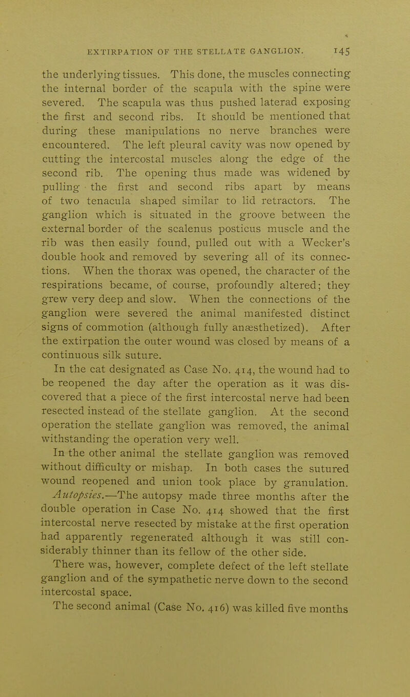 the undei-lying tissues. This done, the muscles connecting- the internal border of the scapula with the spine were severed. The scapula was thus pushed laterad exposing- the first and second ribs. It should be mentioned that during these manipulations no nerve branches were encountered. The left pleural cavity was now opened by cutting the intercostal muscles along the edge of the second rib. The opening thus made was widened by pulling ■ the first and second ribs apart by means of two tenacula shaped similar to lid retractors. The ganglion which is situated in the groove between the external border of the scalenus posticus muscle and the rib was then easily found, pulled out with a Wecker's double hook and removed by severing all of its connec- tions. When the thorax was opened, the character of the respirations became, of course, profoundly altered; they grew very deep and slow. When the connections of the ganglion were severed the animal manifested distinct signs of commotion (although fully ansesthetized). After the extirpation the outer wound was closed by means of a continuous silk suture. In the cat designated as Case No. 414, the wound had to be reopened the day after the operation as it was dis- covered that a piece of the first intercostal nerve had been resected instead of the stellate ganglion. At the second operation the stellate ganglion was removed, the animal withstanding the operation very well. In the other animal the stellate ganglion was removed without difficulty or mishap. In both cases the sutured wound reopened and union took place by granulation. Autopsies.—The autopsy made three months after the double operation in Case No. 414 showed that the first intercostal nerve resected by mistake at the first operation had apparently regenerated although it was still con- siderably thinner than its fellow of the other side. There was, however, complete defect of the left stellate ganglion and of the sympathetic nerve down to the second intercostal space. The second animal (Case No. 416) was killed five months