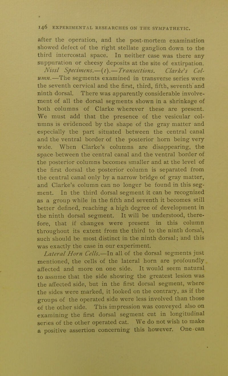 after the operation, and the post-mortem examination showed defect of the right stellate ganglion down to the third intercostal space. In neither case was there any suppuration or cheesy deposits at the site of extirpation. Nissl Specimens.—(/). — Transections. Clarke's Col- umn.—The segments examined in transverse series were the seventh cervical and the first, third, fifth, seventh and ninth dorsal. There was apparently considerable involve- ment of all the dorsal segments shown in a shrinkage of both columns of Clarke wherever these are present. We must add that the presence of the vesicular col- umns is evidenced by the shape of the gray matter and especially the part situated between the central canal and the ventral border of the posterior horn being very wide. When Clarke's columns are disappearing, the space between the central canal and the ventral border of the posterior columns becomes smaller and at the level of the first dorsal the posterior column is separated from the central canal only by a narrow bridge of gray matter, and Clarke's column can no longer be found in this seg- ment. In the third dorsal segment it can be recognized as a group while in the fifth and seventh it becomes still better defined, reaching a high degree of development in the ninth dorsal segment. It will be understood, there- fore, that if changes were present in this column throughout its extent from the third to the ninth dorsal, such should be most distinct in the ninth dorsal; and this was exactly the case in our experiment. Lateral Horn Cells.—In all of the dorsal segments just mentioned, the cells of the lateral horn are profoundly affected and more on one side. It would seem natural to assume that the side showing the greatest lesion was the affected side, but in the first dorsal segment, where the sides were marked, it looked on the contrary, as if the groups of the operated side were less involved than those of the other side. This impression was conveyed also on examining the first dorsal segment cut in longitudinal series of the other operated cat. We do not wish to make a positive assertion concerning this however. One can