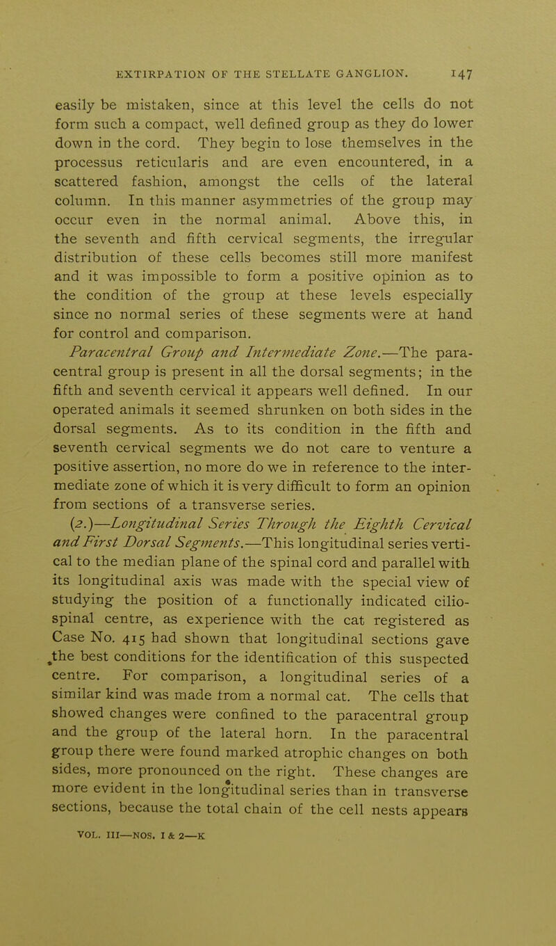 easily be mistaken, since at this level the cells do not form such a compact, well defined group as they do lower down in the cord. They begin to lose themselves in the processus reticularis and are even encountered, in a scattered fashion, amongst the cells of the lateral column. In this manner asymmetries of the group may occur even in the normal animal. Above this, in the seventh and fifth cervical segments, the irregfular distribution of these cells becomes still more manifest and it was impossible to form a positive opinion as to the condition of the g-roup at these levels especially since no normal series of these segments were at hand for control and comparison. Paracentral Group and Intermediate Zone.—The para- central group is present in all the dorsal segments; in the fifth and seventh cervical it appears well defined. In our operated animals it seemed shrunken on both sides in the dorsal segments. As to its condition in the fifth and seventh cervical segments we do not care to venture a positive assertion, no more do we in reference to the inter- mediate zone of which it is very difficult to form an opinion from sections of a transverse series. (^.)—Longitudinal Series Through the Eighth Cervical and First Dorsal Segments.—This longitudinal series verti- cal to the median plane of the spinal cord and parallel with its longitudinal axis was made with the special view of studying the position of a functionally indicated cilio- spinal centre, as experience with the cat registered as Case No. 415 had shown that longitudinal sections gave ^the best conditions for the identification of this suspected centre. For comparison, a longitudinal series of a similar kind was made trom a normal cat. The cells that showed changes were confined to the paracentral group and the group of the lateral horn. In the paracentral group there were found marked atrophic changes on both sides, more pronounced on the right. These changes are more evident in the longitudinal series than in transverse sections, because the total chain of the cell nests appears VOL. Ill—NOS. I & 2—K