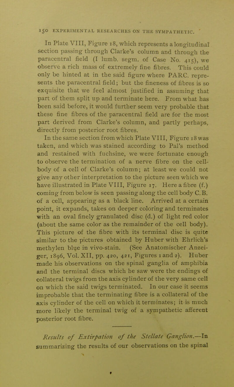 In Plate VIII, Figure 18, which represents a longitudinal section passing through Clarke's column and through the paracentral field (I lumb. segm. of Case No. 415), we observe a rich mass of extremely fine fibres. This could only be hinted at in the said figure where PARC, repre- sents the paracentral field; but the fineness of fibres is so exquisite that we feel almost justified in assuming that part of them split up and terminate here. From what has been said before, it would further seem very probable that these fine fibres of the paracentral field are for the most part derived from Clarke's column, and partly perhaps, directly from posterior root fibres. In the same section from which Plate VIII, Figure 18 was taken, and which was stained according to Pal's method and restained with fuchsine, we were fortunate enough to observe the termination of a nerve fibre on the cell- body of a cell of Clarke's column; at least we could not give any other interpretation to the picture seen which we have illustrated in Plate VIII, Figure 17. Here a fibre (f.) coming from below is seen passing along the cell body C. B. of a cell, appearing as a black line. Arrived at a certain point, it expands, takes on deeper coloring and terminates with an oval finely granulated disc (d.) of light red color (about the same color as the remainder of the cell body). This picture of the fibre with its terminal disc is quite similar to the pictures obtained by Huber with Ehrlich's methylen blye in vivo-stain. (See Anatomischer Anzei- ger, 1896, Vol. XII, pp. 420, 421, Figures iand2). Huber made his observations on the spinal ganglia of amphibia and the terminal discs which he saw were the endings of collateral twigs from the axis cylinder of the very same cell on which the said twigs terminated. In our case it seems improbable that the terminating fibre is a collateral of the axis cylinder of the cell on which it terminates; it is much ■more likely the terminal twig of a sympathetic afferent posterior root fibre. Results of Extirpation of the Stellate Ganglion.—In summarizing the results of our observations on the spinal