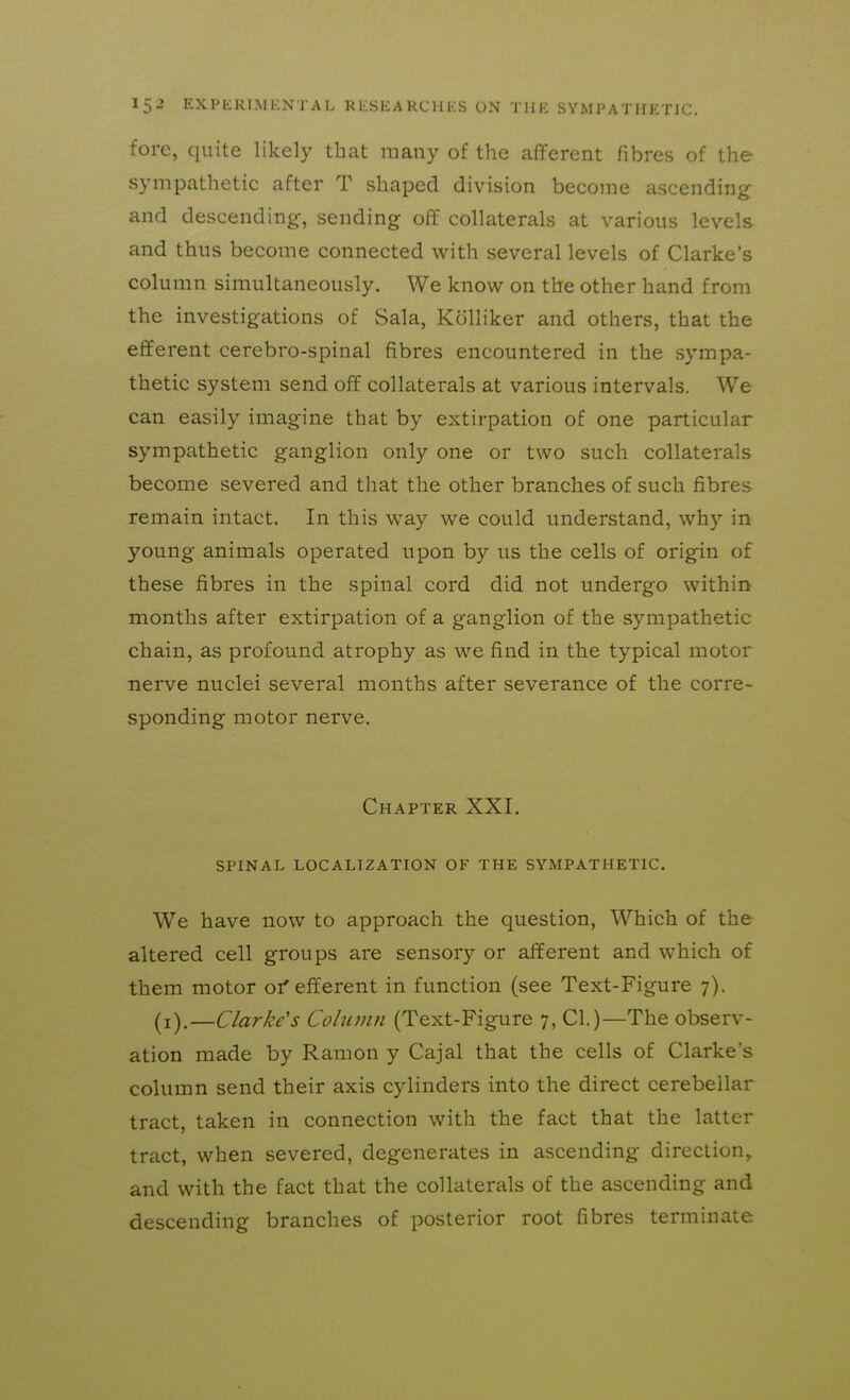 fore, quite likely that many of the afferent fibres of the sympathetic after T shaped division become ascending and descending, sending off collaterals at various levels and thus become connected with several levels of Clarke's column simultaneously. We know on the other hand from the investigations of Sala, Kolliker and others, that the efferent cerebro-spinal fibres encountered in the sympa- thetic system send off collaterals at various intervals. We can easily imagine that by extirpation of one particular sympathetic ganglion only one or two such collaterals become severed and that the other branches of such fibres remain intact. In this way we could understand, why in young animals operated upon by us the cells of origin of these fibres in the spinal cord did not undergo within months after extirpation of a ganglion of the sympathetic chain, as profound atrophy as we find in the typical motor nerve nuclei several months after severance of the corre- sponding motor nerve. Chapter XXI. SPINAL LOCALIZATION OF THE SYMPATHETIC. We have now to approach the question, Which of the altered cell groups are sensory or afferent and which of them motor 01'efferent in function (see Text-Figure 7). (i).—Clarke's Column (Text-Figure 7, CI.)—The observ- ation made by Ramon y Cajal that the cells of Clarke's column send their axis cylinders into the direct cerebellar tract, taken in connection with the fact that the latter tract, when severed, degenerates in ascending direction, and with the fact that the collaterals of the ascending and descending branches of posterior root fibres terminate