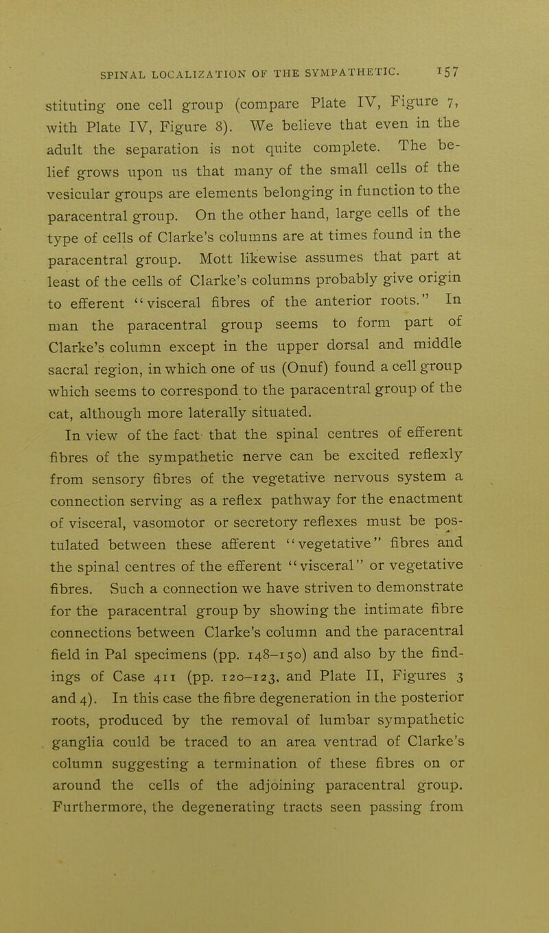 stituting one cell group (compare Plate IV, Figure 7, with Plate IV, Figure 8). We believe that even in the adult the separation is not quite complete. The be- lief grows upon us that many of the small cells of the vesicular groups are elements belonging in function to the paracentral group. On the other hand, large cells of the type of cells of Clarke's columns are at times found in the paracentral group. Mott likewise assumes that part at least of the cells of Clarke's columns probably give origin to efferent visceral fibres of the anterior roots. In man the paracentral group seems to form part of Clarke's column except in the upper dorsal and middle sacral region, in which one of us (Onuf) found a cell group which seems to correspond to the paracentral group of the cat, although more laterally situated. In view of the fact- that the spinal centres of efferent fibres of the sympathetic nerve can be excited reflexly from sensory fibres of the vegetative nervous system a connection serving as a reflex pathway for the enactment of visceral, vasomotor or secretory reflexes must be pos- tulated between these afferent vegetative fibres and the spinal centres of the efferent visceral or vegetative fibres. Such a connection we have striven to demonstrate for the paracentral group by showing the intimate fibre connections between Clarke's column and the paracentral field in Pal specimens (pp. 148-150) and also by the find- ings of Case 411 (pp. 120-123, and Plate II, Figures 3 and 4). In this case the fibre degeneration in the posterior roots, produced by the removal of lumbar sympathetic ganglia could be traced to an area ventrad of Clarke's column suggesting a termination of these fibres on or around the cells of the adjoining paracentral group. Furthermore, the degenerating tracts seen passing from