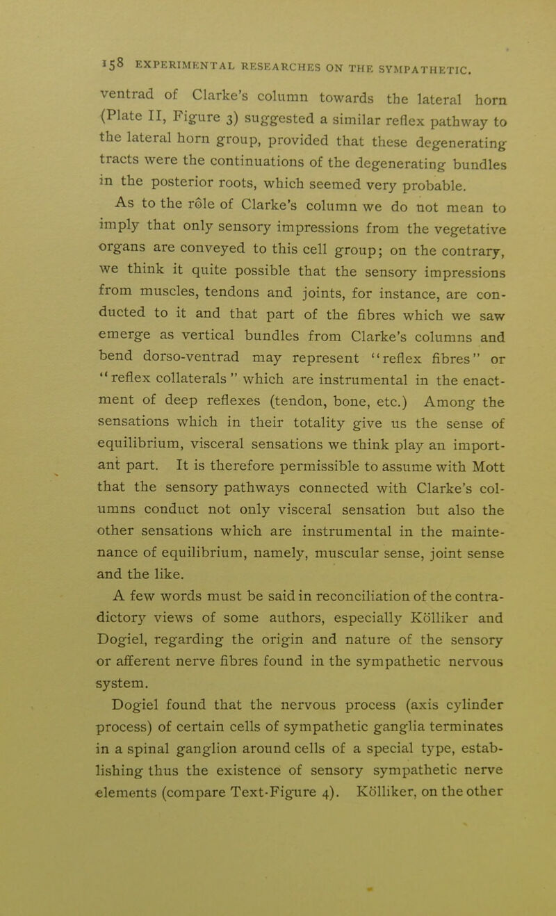 ventrad of Clarke's column towards the lateral horn (Plate II, Figure 3) suggested a similar reflex pathway to the lateral horn group, provided that these degenerating tracts were the continuations of the degenerating bundles in the posterior roots, which seemed very probable. As to the role of Clarke's column we do not mean to imply that only sensory impressions from the vegetative organs are conveyed to this cell group; on the contrary, we think it quite possible that the sensory impressions from muscles, tendons and joints, for instance, are con- ducted to it and that part of the fibres which we saw emerge as vertical bundles from Clarke's columns and bend dorso-ventrad may represent reflex fibres or reflex collaterals  which are instrumental in the enact- ment of deep reflexes (tendon, bone, etc.) Among the sensations which in their totality give us the sense of equilibrium, visceral sensations we think play an import- ant part. It is therefore permissible to assume with Mott that the sensory pathways connected with Clarke's col- umns conduct not only visceral sensation but also the other sensations which are instrumental in the mainte- nance of equilibrium, namely, muscular sense, joint sense and the like. A few words must be said in reconciliation of the contra- dictory views of some authors, especially Kolliker and Dogiel, regarding the origin and nature of the sensory or afferent nerve fibres found in the sympathetic ner\'ous system. Dogiel found that the nervous process (axis cylinder process) of certain cells of sympathetic ganglia terminates in a spinal ganglion around cells of a special type, estab- lishing thus the existence of sensory sympathetic nerve elements (compare Text-Figure 4). Kolliker, on the other