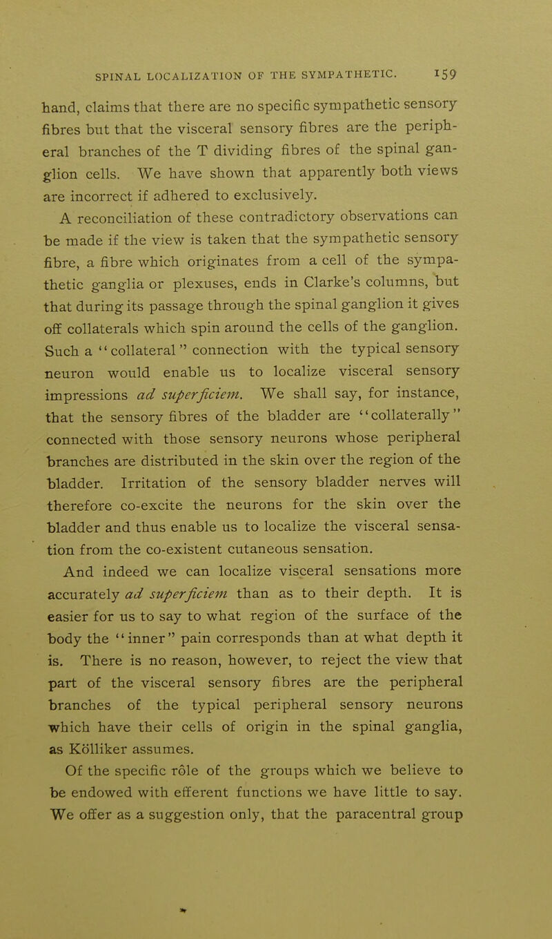 hand, claims that there are no specific sympathetic sensory fibres but that the visceral sensory fibres are the periph- eral branches of the T dividing fibres of the spinal gan- glion cells. We have shown that apparently both views are incorrect if adhered to exclusively. A reconciliation of these contradictory observations can be made if the view is taken that the sympathetic sensory fibre, a fibre which originates from a cell of the sympa- thetic ganglia or plexuses, ends in Clarke's columns, but that during its passage through the spinal ganglion it gives off collaterals which spin around the cells of the ganglion. Such a  collateral  connection with the typical sensory neuron would enable us to localize visceral sensory impressions ad superficiem. We shall say, for instance, that the sensory fibres of the bladder are collaterally connected with those sensory neurons whose peripheral branches are distributed in the skin over the region of the bladder. Irritation of the sensory bladder nerves will therefore co-excite the neurons for the skin over the bladder and thus enable us to localize the visceral sensa- tion from the co-existent cutaneous sensation. And indeed we can localize visceral sensations more accurately ad superficiem than as to their depth. It is easier for us to say to what region of the surface of the body the '' inner  pain corresponds than at what depth it is. There is no reason, however, to reject the view that part of the visceral sensory fibres are the peripheral branches of the typical peripheral sensory neurons which have their cells of origin in the spinal ganglia, as Kolliker assumes. Of the specific role of the groups which we believe to be endowed with efferent functions we have little to say. We offer as a suggestion only, that the paracentral group