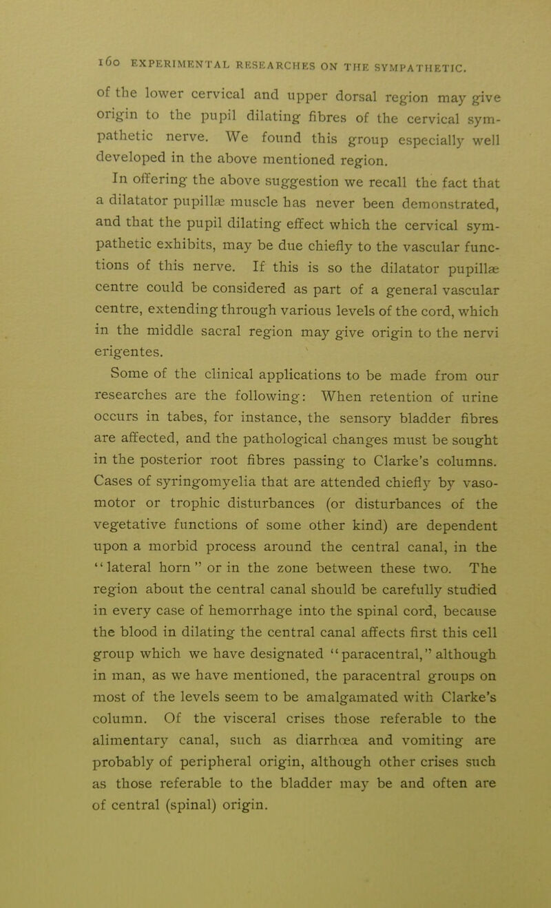 of the lower cervical and upper dorsal region may give origin to the pupil dilating fibres of the cervical sym- pathetic nerve. We found this group especially well developed in the above mentioned region. In oifering the above suggestion we recall the fact that a dilatator pupillae muscle has never been demonstrated, and that the pupil dilating effect which the cervical sym- pathetic exhibits, may be due chiefly to the vascular func- tions of this nerve. If this is so the dilatator pupilla; centre could be considered as part of a general vascular centre, extending through various levels of the cord, which in the middle sacral region may give origin to the nervi erigentes. Some of the clinical applications to be made from our researches are the following: When retention of urine occurs in tabes, for instance, the sensory bladder fibres are affected, and the pathological changes must be sought in the posterior root fibres passing to Clarke's columns. Cases of syringomyelia that are attended chiefly by vaso- motor or trophic disturbances (or disturbances of the vegetative functions of some other kind) are dependent upon a morbid process around the central canal, in the lateral horn or in the zone between these two. The region about the central canal should be carefully studied in every case of hemorrhage into the spinal cord, because the blood in dilating the central canal affects first this cell group which we have designated  paracentral, although in man, as we have mentioned, the paracentral groups on most of the levels seem to be amalgamated with Clarke's column. Of the visceral crises those referable to the alimentary canal, such as diarrhoea and vomiting are probably of peripheral origin, although other crises such as those referable to the bladder may be and often are of central (spinal) origin.