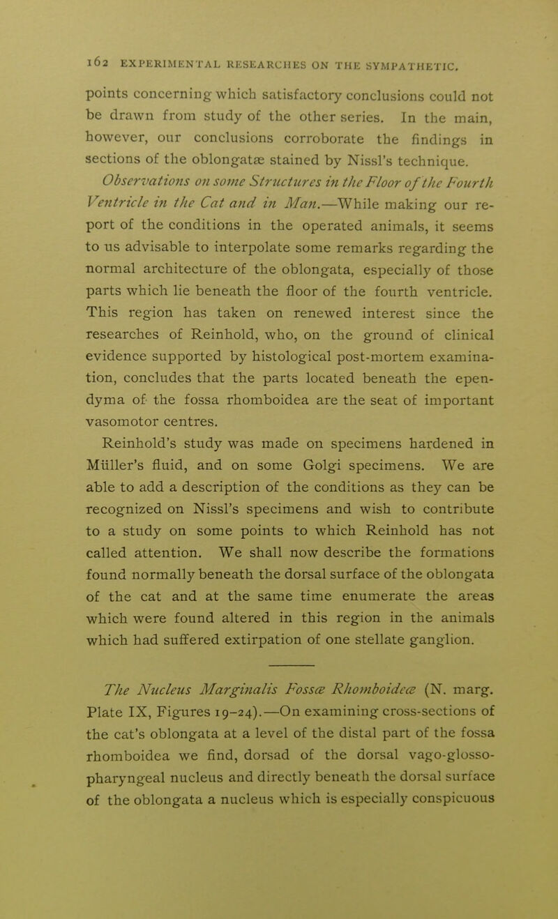 points concerning which satisfactory conclusions could not be drawn from study of the other series. In the main, however, our conclusions corroborate the findings in sections of the oblongatae stained by Nissl's technique. Observations on some Structures in the Floor of the Fourth Ventricle ifi the Cat and in Man.—While making our re- port of the conditions in the operated animals, it seems to us advisable to interpolate some remarks regarding the normal architecture of the oblongata, especially of those parts which lie beneath the floor of the fourth ventricle. This region has taken on renewed interest since the researches of Reinhold, who, on the ground of clinical evidence supported by histological post-mortem examina- tion, concludes that the parts located beneath the epen- dyma of the fossa rhomboidea are the seat of important vasomotor centres. Reinhold's study was made on specimens hardened in Miiller's fluid, and on some Golgi specimens. We are able to add a description of the conditions as they can be recognized on Nissl's specimens and wish to contribute to a study on some points to which Reinhold has not called attention. We shall now describe the formations found normally beneath the dorsal surface of the oblongata of the cat and at the same time enumerate the areas which were found altered in this region in the animals which had sufifered extirpation of one stellate ganglion. The Nucleus Marginalis Fosses Rliomboidcce (N. marg. Plate IX, Figures 19-24).—On examining cross-sections of the cat's oblongata at a level of the distal part of the fossa rhomboidea we find, dorsad of the dorsal vago-glosso- pharyngeal nucleus and directly beneath the dorsal surface of the oblongata a nucleus which is especially conspicuous