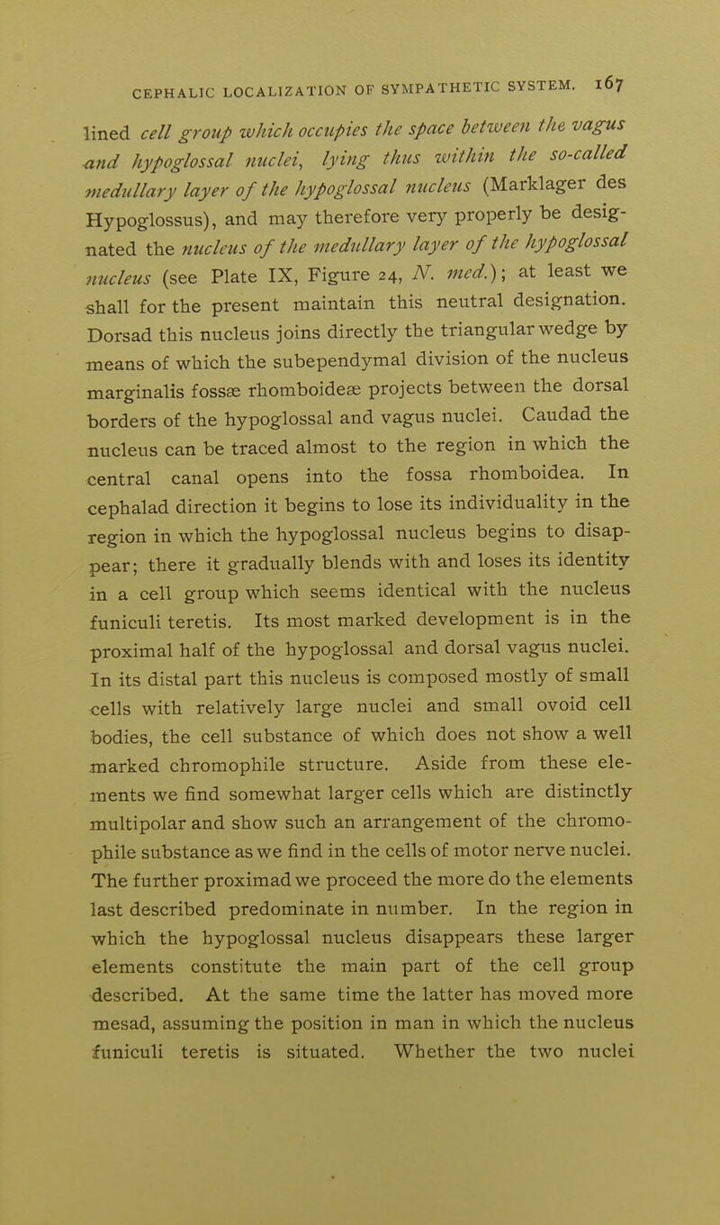 lined cell group which occupies the space hetiveen the vagus nnd hypoglossal nuclei, lying thus zvithin the so-called medullary layer of the hypoglossal nucleus (Marklager des Hypoglossus), and may therefore very properly be desig- nated the nucleus of the medullary layer of the hypoglossal nucleus (see Plate IX, Figure 24, N. med.)\ at least we shall for the present maintain this neutral designation. Dorsad this nucleus joins directly the triangular wedge by means of which the subependymal division of the nucleus marginalis foss« rhomboidese projects between the dorsal borders of the hypoglossal and vagus nuclei. Caudad the nucleus can be traced almost to the region in which the central canal opens into the fossa rhomboidea. In cephalad direction it begins to lose its individuality in the region in which the hypoglossal nucleus begins to disap- pear; there it gradually blends with and loses its identity in a cell group which seems identical with the nucleus funiculi teretis. Its most marked development is in the proximal half of the hypoglossal and dorsal vagus nuclei. In its distal part this nucleus is composed mostly of small cells with relatively large nuclei and small ovoid cell bodies, the cell substance of which does not show a well marked chromophile structure. Aside from these ele- ments we find somewhat larger cells which are distinctly multipolar and show such an arrangement of the chromo- phile substance as we find in the cells of motor nerve nuclei. The further proximad we proceed the more do the elements last described predominate in number. In the region in which the hypoglossal nucleus disappears these larger elements constitute the main part of the cell group described. At the same time the latter has moved more mesad, assuming the position in man in which the nucleus funiculi teretis is situated. Whether the two nuclei