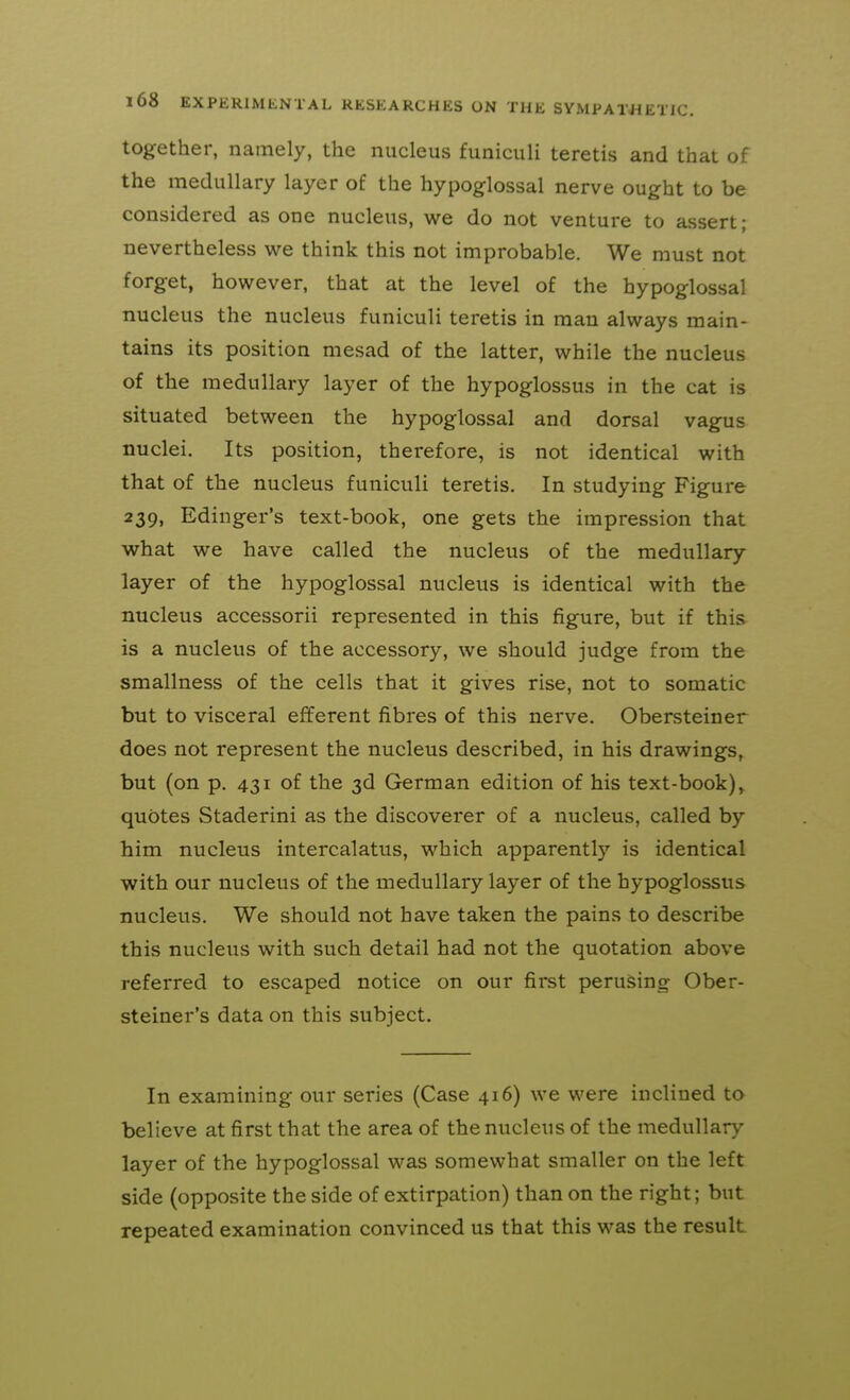 together, namely, the nucleus funiculi teretis and that of the medullary layer of the hypoglossal nerve ought to be considered as one nucleus, we do not venture to assert; nevertheless we think this not improbable. We must not forget, however, that at the level of the hypoglossal nucleus the nucleus funiculi teretis in man always main- tains its position mesad of the latter, while the nucleus of the medullary layer of the hypoglossus in the cat is situated between the hypoglossal and dorsal vagus nuclei. Its position, therefore, is not identical with that of the nucleus funiculi teretis. In studying Figure 239, Edinger's text-book, one gets the impression that what we have called the nucleus of the medullary layer of the hypoglossal nucleus is identical with the nucleus accessorii represented in this figure, but if this is a nucleus of the accessory, we should judge from the smallness of the cells that it gives rise, not to somatic but to visceral efferent fibres of this nerve. Obersteiner does not represent the nucleus described, in his drawings, but (on p. 431 of the 3d German edition of his text-book), quotes Staderini as the discoverer of a nucleus, called by him nucleus intercalatus, which apparently is identical with our nucleus of the medullary layer of the hypoglossus nucleus. We should not have taken the pains to describe this nucleus with such detail had not the quotation above referred to escaped notice on our first perusing Ober- steiner's data on this subject. In examining our series (Case 416) we were inclined to believe at first that the area of the nucleus of the medullary layer of the hypoglossal was somewhat smaller on the left side (opposite the side of extirpation) than on the right; but repeated examination convinced us that this was the result