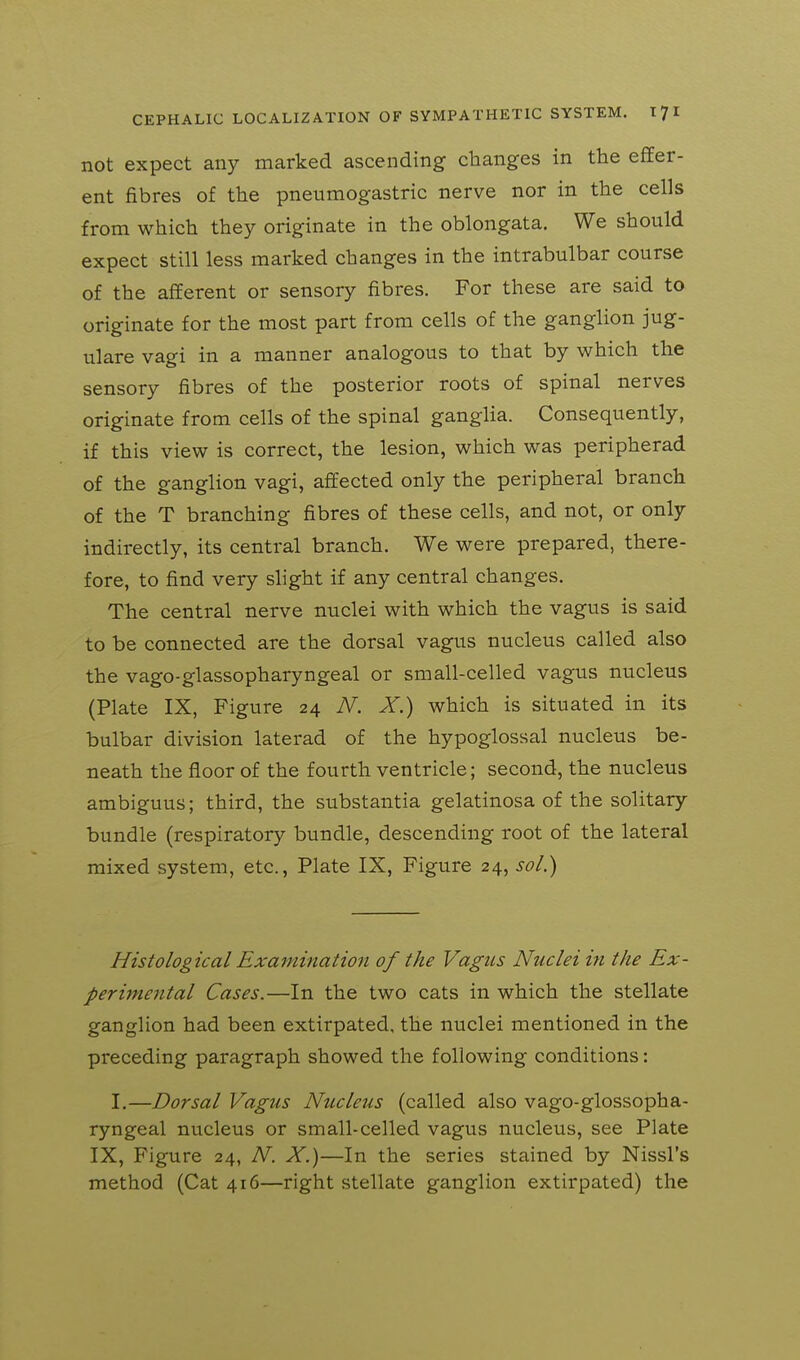 not expect any marked ascending changes in the efiEer- ent fibres of the pneumogastric nerve nor in the cells from which they originate in the oblongata. We should expect still less marked changes in the intrabulbar course of the afferent or sensory fibres. For these are said to originate for the most part from cells of the ganglion jug- ulare vagi in a manner analogous to that by which the sensory fibres of the posterior roots of spinal nerves originate from cells of the spinal gangUa. Consequently, if this view is correct, the lesion, which was peripherad of the ganglion vagi, affected only the peripheral branch of the T branching fibres of these cells, and not, or only indirectly, its central branch. We were prepared, there- fore, to find very slight if any central changes. The central nerve nuclei with which the vagus is said to be connected are the dorsal vagus nucleus called also the vago-glassopharyngeal or small-celled vagus nucleus (Plate IX, Figure 24 N. X.) which is situated in its bulbar division laterad of the hypoglossal nucleus be- neath the floor of the fourth ventricle; second, the nucleus ambiguus; third, the substantia gelatinosa of the solitary bundle (respiratory bundle, descending root of the lateral mixed system, etc., Plate IX, Figure 24, sol.) Histological Examination of the Vagus Nuclei in the Ex- perimental Cases.—In the two cats in which the stellate ganglion had been extirpated, the nuclei mentioned in the preceding paragraph showed the following conditions: I.—Dorsal Vagus Nucleus (called also vago-glossopha- ryngeal nucleus or small-celled vagus nucleus, see Plate IX, Figure 24, N. X.)—In the series stained by Nissl's method (Cat 416—right stellate ganglion extirpated) the