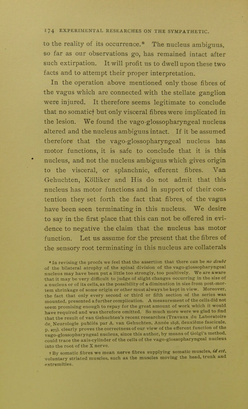 to the reality of its occurrence.* The nucleus ambiguus, so far as our observations go, has remained intact after such extirpation. It will profit us to dwell upon these two facts and to attempt their proper interpretation. In the operation above mentioned only those fibres of the vagus which are connected with the stellate ganglion were injured. It therefore seems legitimate to conclude that no somaticf but only visceral fibres were implicated in the lesion. We found the vago-glossopharyngeal nucleus altered and the nucleus ambiguus intact. If it be assumed therefore that the vago-glossopharyngeal nucleus has motor functions, it is safe to conclude that it is this nucleus, and not the nucleus ambiguus which gives origin to the visceral, or splanchnic, efferent fibres. Van Gehuchten, Kolliker and His do not admit that this nucleus has motor functions and in support of their con- tention they set forth the fact that fibres, of the vagus have been seen terminating in this nucleus. We desire to say in the first place that this can not be ofifered in evi- dence to negative the claim that the nucleus has motor function. Let us assume for the present that the fibres of the sensory root terminating in this nucleus are collaterals ♦ In revising the proofs we feel that the assertion that there can be no doubt of the bilateral atrophy of the spinal division of the vago-glossopharyngeal nucleus may have been put a little too strongly, too positively. We are aware that it may be very difficult to judge of slight changes occurring in the size of a nucleus or of its cells, as the possibility of a diminution in size from post-mor- tem shrinkage of some origin or other must always be kept in view. Moreover, the fact that only every second or third or fifth section of the series was mounted, presented a further complication. A measurement of the cells did not seem promising enough to repay for the great amount of work which it would have required and was therefore omitted. So much more were we glad to find that the result of van Gehuchten's recent researches (Travaux du Laboratoire de Neurologic publics par A. van Gehuchten, Annee i8q8, deuxi^me fascicule, p. 27s). clearly proves the correctness of our view of the efferent function of the vago-glossopharyngeal nucleus, since this author, by means of Golgi's method, could trace the axis-cylinder of the cells of the vago-glossopharyngeal nucleus into the root of the X nerve. tBy somatic fibres we mean nerve fibres supplying somatic muscles, tdest, voluntary striated muscles, such as the muscles moving the head, trunk and extremities.