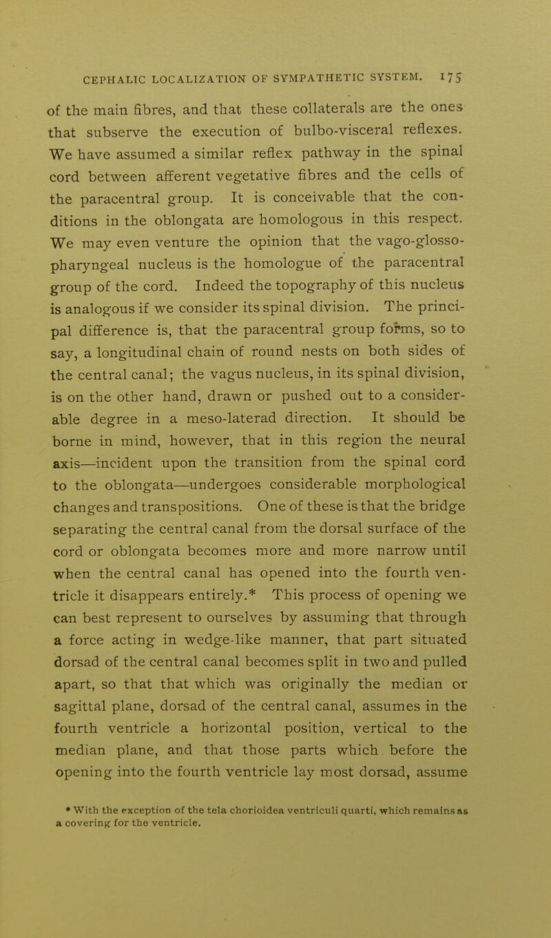 of the main fibres, and that these collaterals are the ones that subserve the execution of bulbo-visceral reflexes. We have assumed a similar reflex pathway in the spinal cord between afferent vegetative fibres and the cells of the paracentral group. It is conceivable that the con- ditions in the oblongata are homologous in this respect. We may even venture the opinion that the vago-glosso- pharyngeal nucleus is the homologue of the paracentral group of the cord. Indeed the topography of this nucleus is analogous if we consider its spinal division. The princi- pal difference is, that the paracentral group forms, so to say, a longitudinal chain of round nests on both sides of the central canal; the vagus nucleus, in its spinal division, is on the other hand, drawn or pushed out to a consider- able degree in a meso-laterad direction. It should be borne in mind, however, that in this region the neural axis—incident upon the transition from the spinal cord to the oblongata—undergoes considerable morphological changes and transpositions. One of these is that the bridge separating the central canal from the dorsal surface of the cord or oblongata becomes more and more narrow until when the central canal has opened into the fourth ven- tricle it disappears entirely.* This process of opening we can best represent to ourselves by assuming that through a force acting in wedge-like manner, that part situated dorsad of the central canal becomes split in two and pulled apart, so that that which was originally the median or sagittal plane, dorsad of the central canal, assumes in the fourth ventricle a horizontal position, vertical to the median plane, and that those parts which before the opening into the fourth ventricle lay most dorsad, assume * With the exception of the tela chorioidea ventricuH quarti, which remains as a covering for the ventricle.