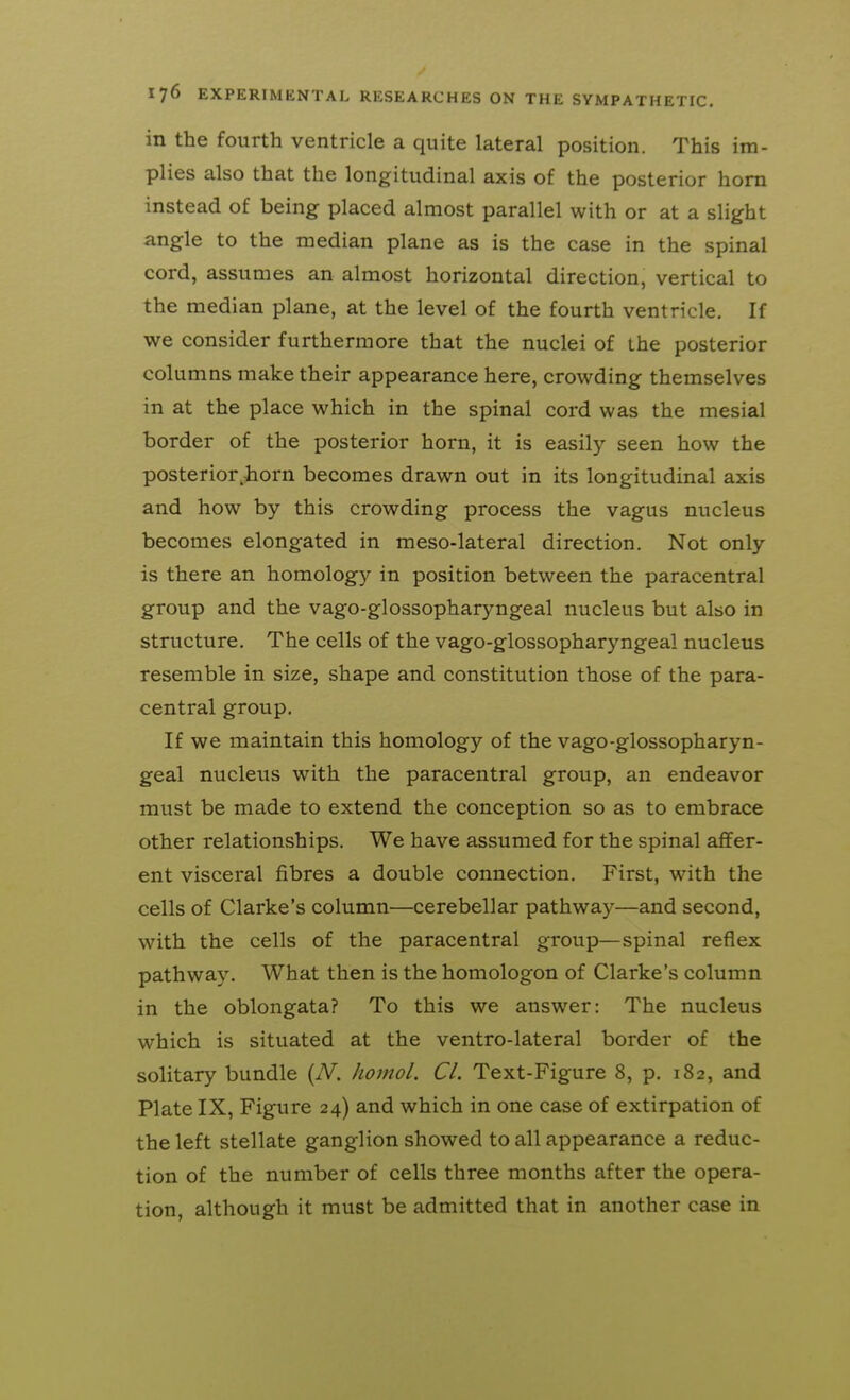 in the fourth ventricle a quite lateral position. This im- plies also that the longitudinal axis of the posterior horn instead of being placed almost parallel with or at a slight angle to the median plane as is the case in the spinal cord, assumes an almost horizontal direction, vertical to the median plane, at the level of the fourth ventricle. If we consider furthermore that the nuclei of the posterior columns make their appearance here, crowding themselves in at the place which in the spinal cord was the mesial border of the posterior horn, it is easily seen how the posterior.horn becomes drawn out in its longitudinal axis and how by this crowding process the vagus nucleus becomes elongated in meso-lateral direction. Not only is there an homology in position between the paracentral group and the vago-glossopharyngeal nucleus but also in structure. The cells of the vago-glossopharyngeal nucleus resemble in size, shape and constitution those of the para- central group. If we maintain this homology of the vago-glossopharyn- geal nucleus with the paracentral group, an endeavor must be made to extend the conception so as to embrace other relationships. We have assumed for the spinal affer- ent visceral fibres a double connection. First, with the cells of Clarke's column—cerebellar pathway—and second, with the cells of the paracentral group—spinal reflex pathway. What then is the homologon of Clarke's column in the oblongata? To this we answer: The nucleus which is situated at the ventro-lateral border of the solitary bundle {N. Jiomol. CI. Text-Figure 8, p. 182, and Plate IX, Figure 24) and which in one case of extirpation of the left stellate ganglion showed to all appearance a reduc- tion of the number of cells three months after the opera- tion, although it must be admitted that in another case in