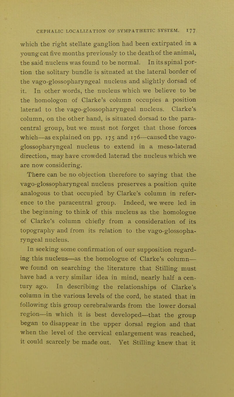 which the right stellate ganglion had been extirpated in a young cat five months previously to the death of the animal, the said nucleus was found to be normal. In its spinal por- tion the solitary bundle is situated at the lateral border of the vago-glossopharyngeal nucleus and slightly dorsad of it. In other words, the nucleus which we believe to be the homologon of Clarke's column occupies a position laterad to the vago-glossopharyngeal nucleus. Clarke's column, on the other hand, is situated dorsad to the para- central group, but we must not forget that those forces which—as explained on pp. 175 and 176—caused the vago- glossopharyngeal nucleus to extend in a meso-laterad direction, may have crowded laterad the nucleus which we are now considering. There can be no objection therefore to saying that the vago-glossopharyngeal nucleus preserves a position quite analogous to that occupied by Clarke's column in refer- ence to the paracentral group. Indeed, we were led in the beginning to think of this nucleus as the homologue of Clarke's column chiefly from a consideration of its topography and from its relation to the vago-glossopha- ryngeal nucleus. In seeking some confirmation of our supposition regard- ing this nucleus—as the homologue of Clarke's column— we found on searching the literature that Stilling must have had a very similar idea in mind, nearly half a cen- tury ago. In describing the relationships of Clarke's column in the various levels of the cord, he stated that in following this group cerebralwards from the lower dorsal region—in which it is best developed—that the group began to disappear in the upper dorsal region and that when the level of the cervical enlargement was reached, it could scarcely be made out. Yet Stilling knew that it