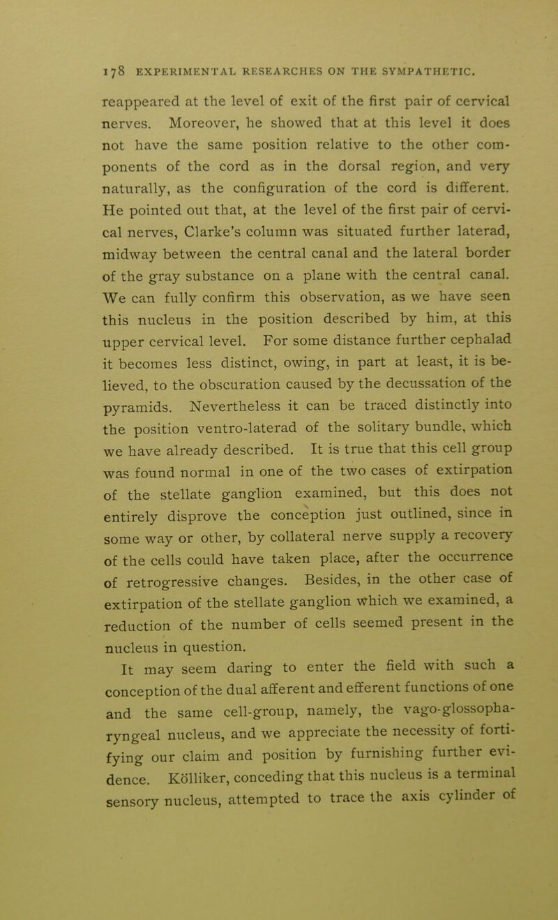reappeared at the level of exit of the first pair of cervical nerves. Moreover, he showed that at this level it does not have the same position relative to the other com- ponents of the cord as in the dorsal region, and very naturally, as the configuration of the cord is different. He pointed out that, at the level of the first pair of cervi- cal nerves, Clarke's column was situated further laterad, midway between the central canal and the lateral border of the gray substance on a plane with the central canal. We can fully confirm this observation, as we have seen this nucleus in the position described by him, at this upper cervical level. For some distance further cephalad it becomes less distinct, owing, in part at least, it is be- lieved, to the obscuration caused by the decussation of the pyramids. Nevertheless it can be traced distinctly into the position ventro-laterad of the solitary bundle, which we have already described. It is true that this cell group was found normal in one of the two cases of extirpation of the stellate ganglion examined, but this does not entirely disprove the conception just outlined, since in some way or other, by collateral nerve supply a recovery of the cells could have taken place, after the occurrence of retrogressive changes. Besides, in the other case of extirpation of the stellate ganglion which we examined, a reduction of the number of cells seemed present in the nucleus in question. It may seem daring to enter the field with such a conception of the dual afferent and efferent functions of one and the same cell-group, namely, the vago-glossopha- ryngeal nucleus, and we appreciate the necessity of forti- fying our claim and position by furnishing further evi- dence. Kolliker, conceding that this nucleus is a terminal sensory nucleus, attempted to trace the axis cylinder of