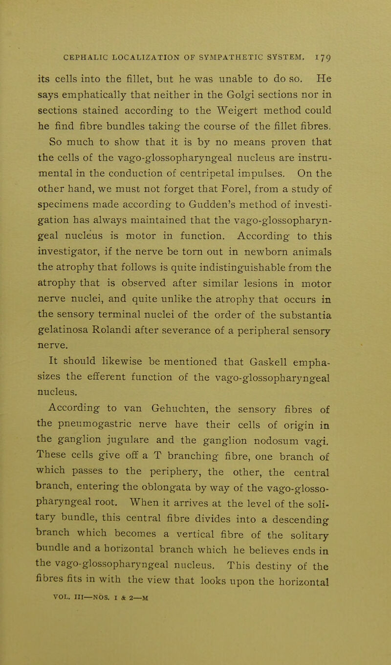its cells into the fillet, but he was unable to do so. He says emphatically that neither in the Golgi sections nor in sections stained according to the Weigert method could he find fibre bundles taking the course of the fillet fibres. So much to show that it is by no means proven that the cells of the vago-glossopharyngeal nucleus are instru- mental in the conduction of centripetal impulses. On the other hand, we must not forget that Forel, from a study of specimens made according to Gudden's method of investi- gation has always maintained that the vago-glossopharyn- geal nucleus is motor in function. According to this investigator, if the nerve be torn out in newborn animals the atrophy that follows is quite indistinguishable from the atrophy that is observed after similar lesions in motor nerve nuclei, and quite unlike the atrophy that occurs in the sensory terminal nuclei of the order of the substantia gelatinosa Rolandi after severance of a peripheral sensory nerve. It should likewise be mentioned that Gaskell empha- sizes the efferent function of the vago-glossopharyngeal nucleus. According to van Gehuchten, the sensory fibres of the pneumogastric nerve have their cells of origin in the ganglion jugulare and the ganglion nodosum vagi. These cells give off a T branching fibre, one branch of which passes to the periphery, the other, the central branch, entering the oblongata by way of the vago-glosso- pharyngeal root. When it arrives at the level of the soli- tary bundle, this central fibre divides into a descending branch which becomes a vertical fibre of the solitary bundle and a horizontal branch which he believes ends in the vago-glossopharyngeal nucleus. This destiny of the fibres fits in with the view that looks upon the horizontal VOL. Ill—NOS. I & 2—M
