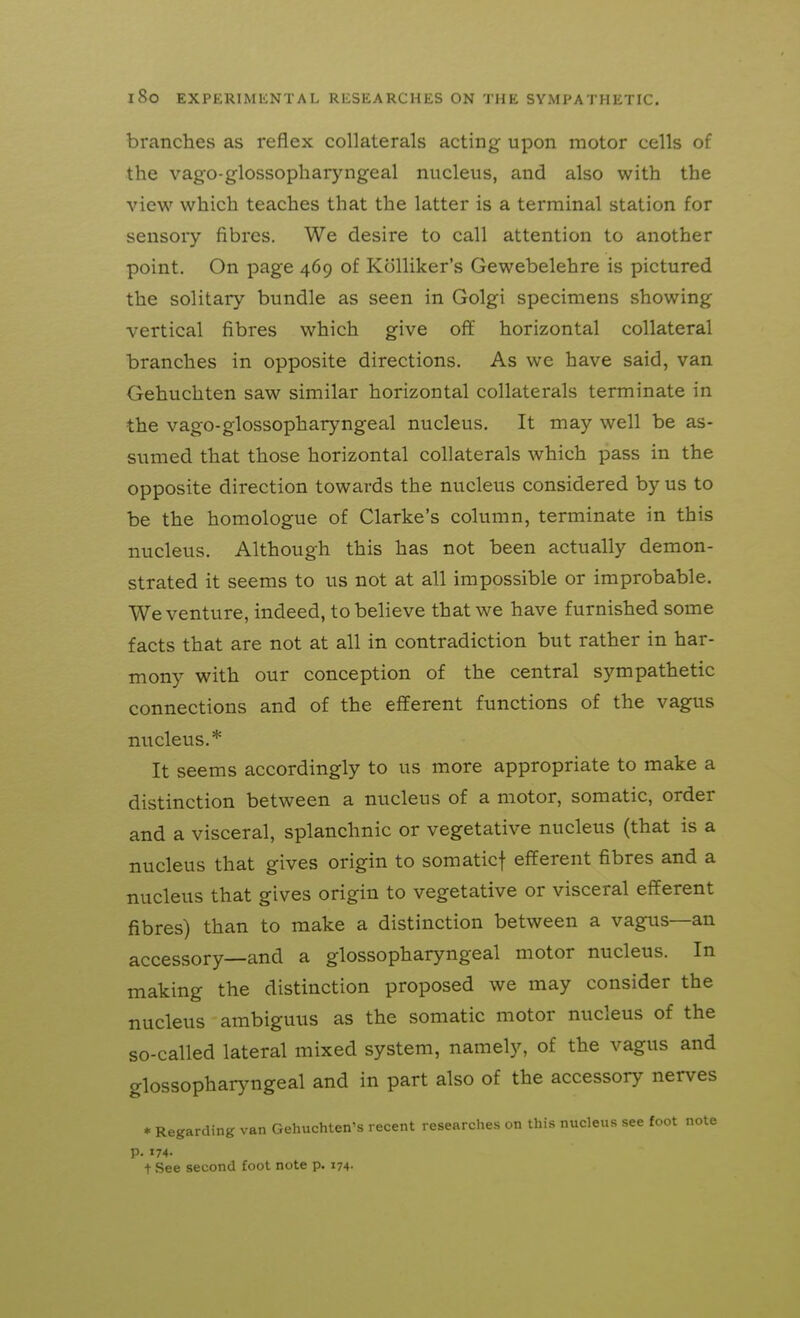 branches as reflex collaterals acting upon motor cells of the vago-glossopharyngeal nucleus, and also with the view which teaches that the latter is a terminal station for sensory fibres. We desire to call attention to another point. On page 469 of Kolliker's Gewebelehre is pictured the solitary bundle as seen in Golgi specimens showing vertical fibres which give off horizontal collateral branches in opposite directions. As we have said, van Gehuchten saw similar horizontal collaterals terminate in the vago-glossopharyngeal nucleus. It may well be as- sumed that those horizontal collaterals which pass in the opposite direction towards the nucleus considered by us to be the homologue of Clarke's column, terminate in this nucleus. Although this has not been actually demon- strated it seems to us not at all impossible or improbable. We venture, indeed, to believe that we have furnished some facts that are not at all in contradiction but rather in har- mony with our conception of the central sympathetic connections and of the efferent functions of the vagus nucleus.* It seems accordingly to us more appropriate to make a distinction between a nucleus of a motor, somatic, order and a visceral, splanchnic or vegetative nucleus (that is a nucleus that gives origin to somaticf efferent fibres and a nucleus that gives origin to vegetative or visceral efferent fibres) than to make a distinction between a vagus—an accessory—and a glossopharyngeal motor nucleus. In making the distinction proposed we may consider the nucleus ambiguus as the somatic motor nucleus of the so-called lateral mixed system, namely, of the vagus and glossopharyngeal and in part also of the accessory nerves * Regarding van Gehuchten's recent researches on this nucleus see foot note p. 174- t See second foot note p. 174-