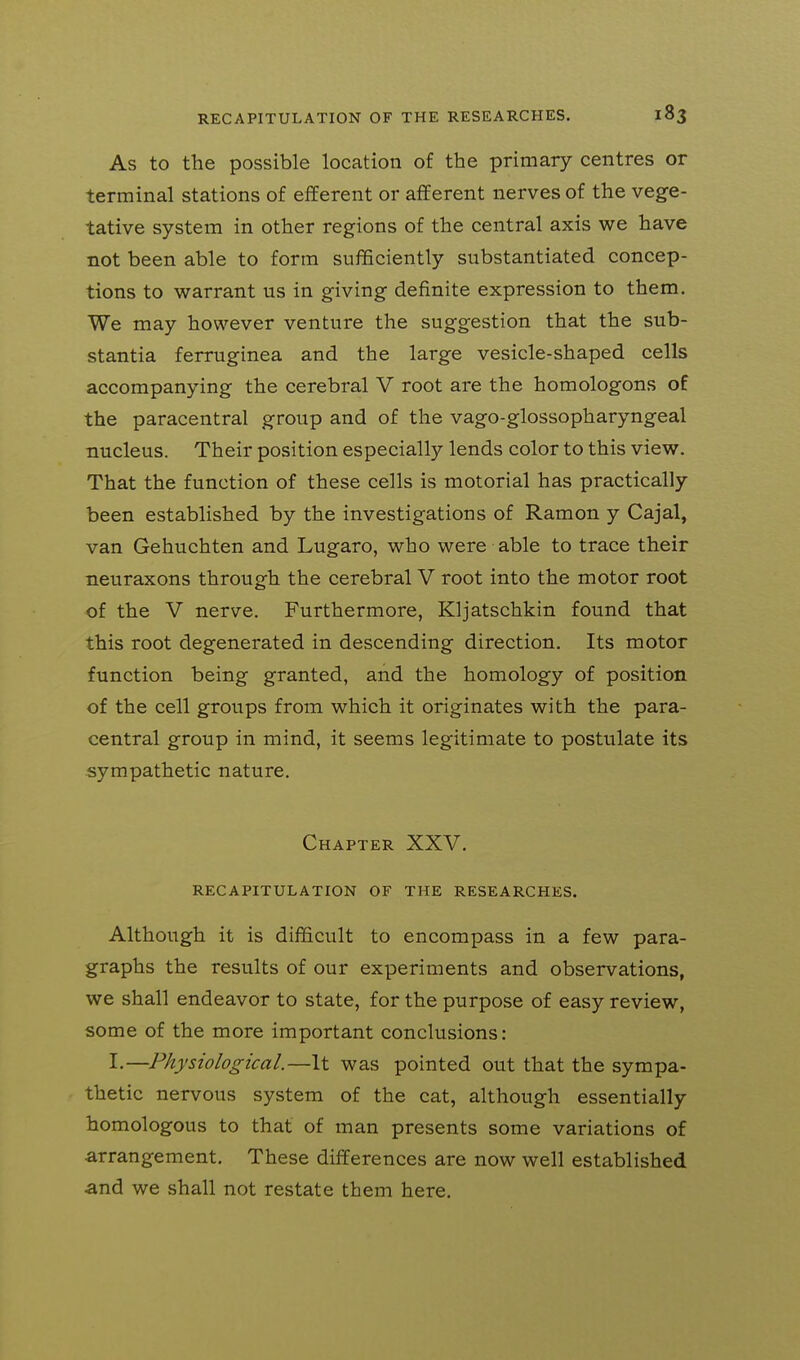 As to the possible location of the primary centres or terminal stations of efferent or afferent nerves of the vege- tative system in other regions of the central axis we have not been able to form sufficiently substantiated concep- tions to warrant us in giving definite expression to them. We may however venture the suggestion that the sub- stantia ferruginea and the large vesicle-shaped cells accompanying the cerebral V root are the homologous of the paracentral group and of the vago-glossopharyngeal nucleus. Their position especially lends color to this view. That the function of these cells is motorial has practically been established by the investigations of Ramon y Cajal, van Gehuchten and Lugaro, who were able to trace their neuraxons through the cerebral V root into the motor root of the V nerve. Furthermore, Kljatschkin found that this root degenerated in descending direction. Its motor function being granted, and the homology of position of the cell groups from which it originates with the para- central group in mind, it seems legitimate to postulate its sympathetic nature. Chapter XXV. RECAPITULATION OF THE RESEARCHES. Although it is difficult to encompass in a few para- graphs the results of our experiments and observations, we shall endeavor to state, for the purpose of easy review, some of the more important conclusions: I.—Physiological.—It was pointed out that the sympa- thetic nervous system of the cat, although essentially homologous to that of man presents some variations of arrangement. These differences are now well established and we shall not restate them here.
