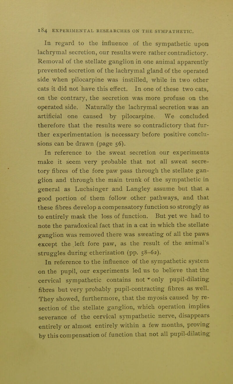 In regard to the influence of the sympathetic upon lachrymal secretion, our results were rather contradictory. Removal of the stellate ganglion in one animal apparently prevented secretion of the lachrymal gland of the operated side when pilocarpine was instilled, while in two other cats it did not have this effect. In one of these two cats^ on the contrary, the secretion was more profuse on the operated side. Naturally the lachrymal secretion was an artificial one caused by pilocarpine. We concluded therefore that the results were so contradictor)^ that fur- ther experimentation is necessary before positive conclu- sions can be drawn (page 56). In reference to the sweat secretion our experiments make it seem very probable that not all sweat secre- tory fibres of the fore paw pass through the stellate gan- glion and through the main trunk of the sympathetic in general as Luchsinger and Langley assume but that a good portion of them follow other pathways, and that these fibres develop a compensatory function so strongly as to entirely mask the loss of function. But yet we had to note the paradoxical fact that in a cat in which the stellate ganglion was removed there was sweating of all the paws except the left fore paw, as the result of the animal's struggles during etherization (pp. 58-62). In reference to the influence of the sympathetic system on the pupil, our experiments led us to believe that the cervical sympathetic contains not ^ only pupil-dilating fibres but very probably pupil-contracting fibres as well. They showed, furthermore, that the myosis caused by re- section of the stellate ganglion, which operation implies severance of the cervical sympathetic nerve, disappears entirely or almost entirely within a few months, proving by this compensation of function that not all pupil-dilating