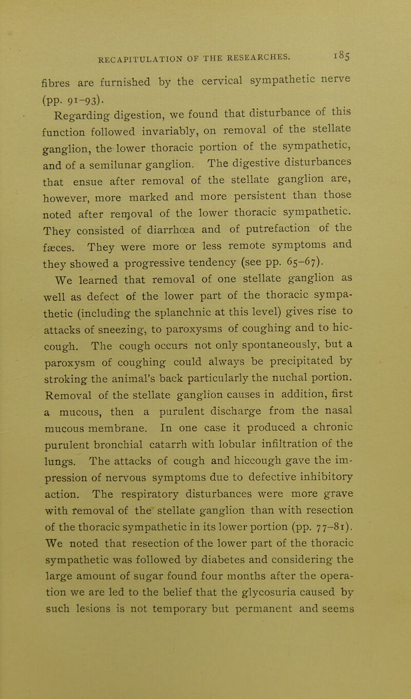 fibres are furnished by the cervical sympathetic nerve (pp. 91-93)- Regarding digestion, we found that disturbance of this function followed invariably, on removal of the stellate ganglion, the lower thoracic portion of the sympathetic, and of a semilunar ganglion. The digestive disturbances that ensue after removal of the stellate ganglion are, however, more marked and more persistent than those noted after removal of the lower thoracic sympathetic. They consisted of diarrhoea and of putrefaction of the fseces. They were more or less remote symptoms and they showed a progressive tendency (see pp. 65-67). We learned that removal of one stellate ganglion as well as defect of the lower part of the thoracic sympa- thetic (including the splanchnic at this level) gives rise to attacks of sneezing, to paroxysms of coughing and to hic- cough. The cough occurs not only spontaneously, but a paroxysm of coughing could always be precipitated by stroking the animal's back particularly the nuchal portion. Removal of the stellate ganglion causes in addition, first a mucous, then a purulent discharge from the nasal mucous membrane. In one case it produced a chronic purulent bronchial catarrh with lobular infiltration of the lungs. The attacks of cough and hiccough gave the im- pression of nervous symptoms due to defective inhibitory action. The respiratory disturbances were more grave with removal of the stellate ganglion than with resection of the thoracic sympathetic in its lower portion (pp. 77-81). We noted that resection of the lower part of the thoracic sympathetic was followed by diabetes and considering the large amount of sugar found four months after the opera- tion we are led to the belief that the glycosuria caused by such lesions is not temporary but permanent and seems