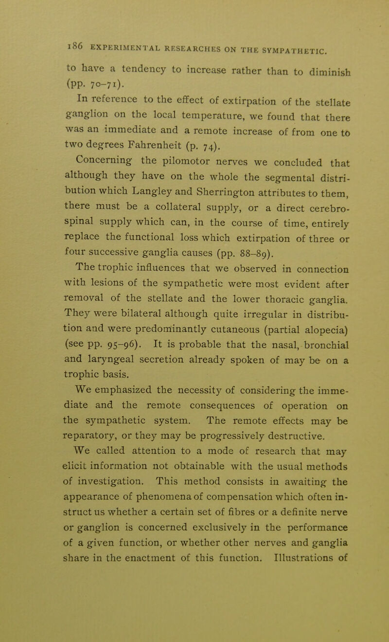 to have a tendency to increase rather than to diminish (pp. 70-71). In reference to the effect of extirpation of the stellate ganglion on the local temperature, we found that there was an immediate and a remote increase of from one to two degrees Fahrenheit (p. 74). Concerning the pilomotor nerves we concluded that although they have on the whole the segmental distri- bution which Langley and Sherrington attributes to them, there must be a collateral supply, or a direct cerebro- spinal supply which can, in the course of time, entirely replace the functional loss which extirpation of three or four successive ganglia causes (pp. 88-89). The trophic influences that we observed in connection with lesions of the sympathetic were most evident after removal of the stellate and the lower thoracic ganglia. They were bilateral although quite irregular in distribu- tion and were predominantly cutaneous (partial alopecia) (see pp. 95-96). It is probable that the nasal, bronchial and laryngeal secretion already spoken of may be on a trophic basis. We emphasized the necessity of considering the imme- diate and the remote consequences of operation on the sympathetic system. The remote effects may be reparatory, or they may be progressively destructive. We called attention to a mode of research that may elicit information not obtainable with the usual methods of investigation. This method consists in awaiting the appearance of phenomena of compensation which often in- struct us whether a certain set of fibres or a definite nerve or ganglion is concerned exclusively in the performance of a given function, or whether other nerves and ganglia share in the enactment of this function. Illustrations of