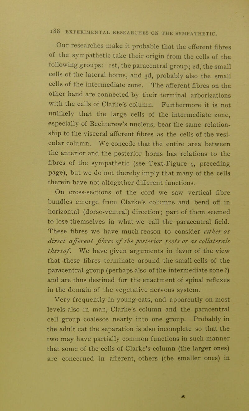 Our researches make it probable that the efferent fibres of the sympathetic take their origin from the cells of the following-groups: ist, the paracentral group; 2d, the small cells of the lateral horns, and 3d, probably also the small cells of the intermediate zone. The afferent fibres on the other hand are connected by their terminal arborizations with the cells of Clarke's column. Furthermore it is not imlikely that the large cells of the intermediate zone, especially of Bechterew's nucleus, bear the same relation- ship to the visceral afferent fibres as the cells of the vesi- cular column. We concede that the entire area between the anterior and the posterior horns has relations to the fibres of the sympathetic (see Text-Figure 9, preceding page), but we do not thereby imply that many of the cells therein have not altogether different functions. On cross-sections of the cord we saw vertical fibre bundles emerge from Clarke's columns and bend off in horizontal (dorso-ventral) direction; part of them seemed to lose themselves in what we call the paracentral field. These fibres we have much reason to consider either as direct afferent fibres of the posterior roots or as collaterals thereof. We have given arguments in favor of the view that these fibres terminate around the small cells of the paracentral group (perhaps also of the intermediate zone ?) and are thus destined for the enactment of spinal reflexes in the domain of the vegetative nervous system. Very frequently in young cats, and apparently on most levels also in man, Clarke's column and the paracentral cell group coalesce nearly into one group. Probably in the adult cat the separation is also incomplete so that the two may have partially common functions in such manner that some of the cells of Clarke's column (the larger ones) are concerned in afferent, others (the smaller ones) in