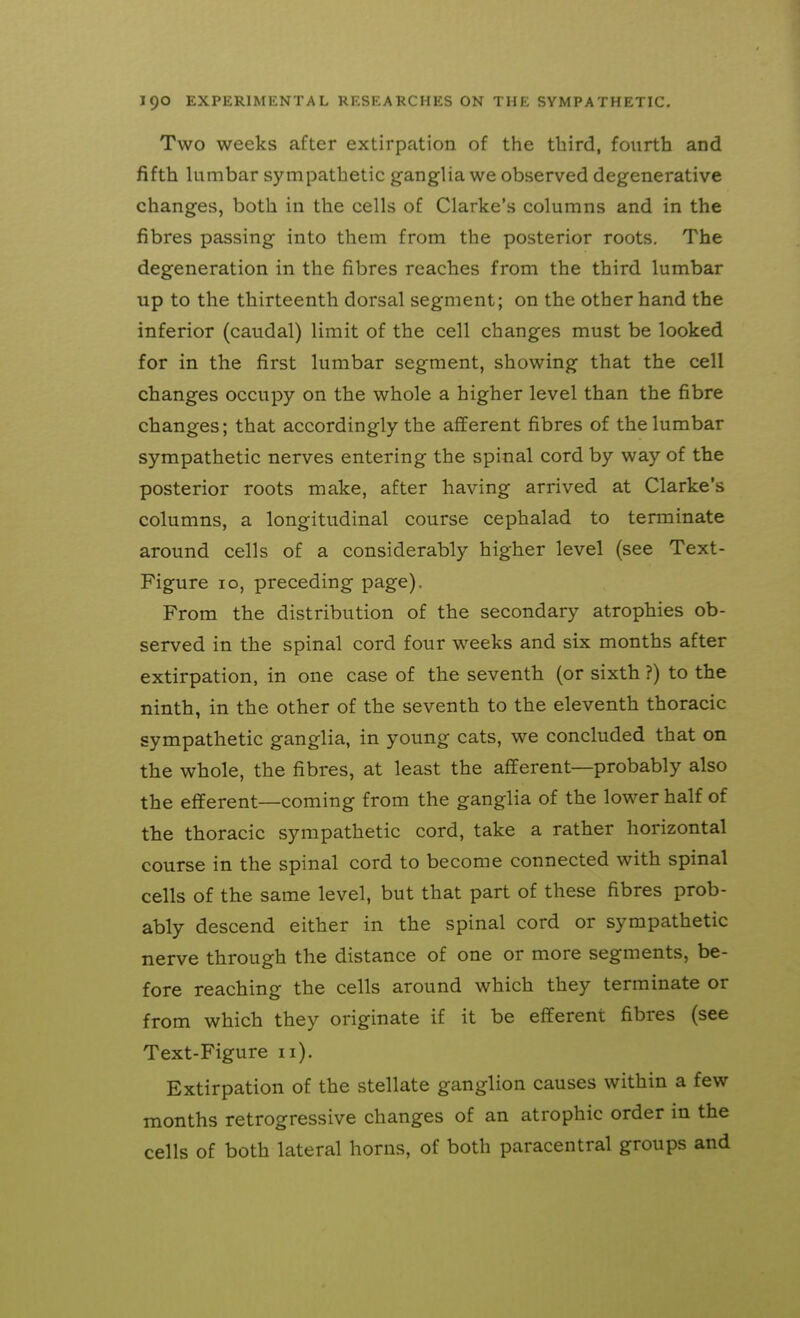 Two weeks after extirpation of the third, fourth and fifth lumbar sympathetic ganglia we observed degenerative changes, both in the cells of Clarke's columns and in the fibres passing into them from the posterior roots. The degeneration in the fibres reaches from the third lumbar up to the thirteenth dorsal segment; on the other hand the inferior (caudal) limit of the cell changes must be looked for in the first lumbar segment, showing that the cell changes occupy on the whole a higher level than the fibre changes; that accordingly the afferent fibres of the lumbar sympathetic nerves entering the spinal cord by way of the posterior roots make, after having arrived at Clarke's columns, a longitudinal course cephalad to terminate around cells of a considerably higher level (see Text- Figure 10, preceding page). From the distribution of the secondary atrophies ob- served in the spinal cord four weeks and six months after extirpation, in one case of the seventh (or sixth ?) to the ninth, in the other of the seventh to the eleventh thoracic sympathetic ganglia, in young cats, we concluded that on the whole, the fibres, at least the afferent—probably also the efferent—coming from the ganglia of the lower half of the thoracic sympathetic cord, take a rather horizontal course in the spinal cord to become connected with spinal cells of the same level, but that part of these fibres prob- ably descend either in the spinal cord or sympathetic nerve through the distance of one or more segments, be- fore reaching the cells around which they terminate or from which they originate if it be efferent fibres (see Text-Figure 11). Extirpation of the stellate ganglion causes within a few months retrogressive changes of an atrophic order in the cells of both lateral horns, of both paracentral groups and