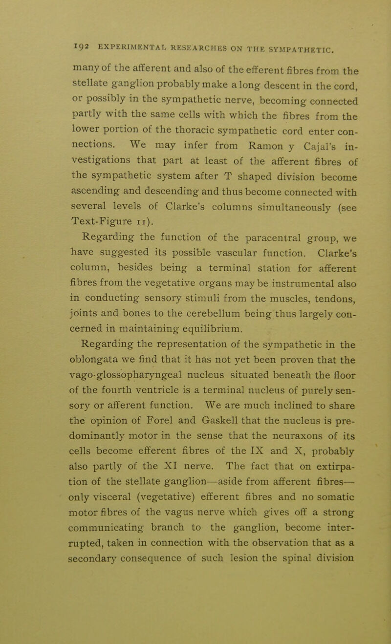 many of the afferent and also of the efferent fibres from the stellate ganglion probably make along descent in the cord, or possibly in the sympathetic nerve, becoming connected partly with the same cells with which the fibres from the lower portion of the thoracic sympathetic cord enter con- nections. We may infer from Ramon y Cajal's in- vestigations that part at least of the afferent fibres of the sympathetic system after T shaped division become ascending and descending and thus become connected with several levels of Clarke's columns simultaneously (see Text-Figure ii). Regarding the function of the paracentral group, we have suggested its possible vascular function. Clarke's column, besides being a terminal station for afferent fibres from the vegetative organs maybe instrumental also in conducting sensory stimuli from the muscles, tendons, joints and bones to the cerebellum being thus largely con- cerned in maintaining equilibrium. Regarding the representation of the sympathetic in the oblongata we find that it has not yet been proven that the vago glossopharyngeal nucleus situated beneath the floor of the fourth ventricle is a terminal nucleus of purely sen- sor)'^ or afferent function. We are much inclined to share the opinion of Forel and Gaskell that the nucleus is pre- dominantly motor in the sense that the neuraxons of its cells become efferent fibres of the IX and X, probably also partly of the XI nerve. The fact that on extirpa- tion of the stellate ganglion—aside from afferent fibres— only visceral (vegetative) efferent fibres and no somatic motor fibres of the vagus nerve which gives off a strong communicating branch to the ganglion, become inter- rupted, taken in connection with the observation that as a secondary consequence of such lesion the spinal division