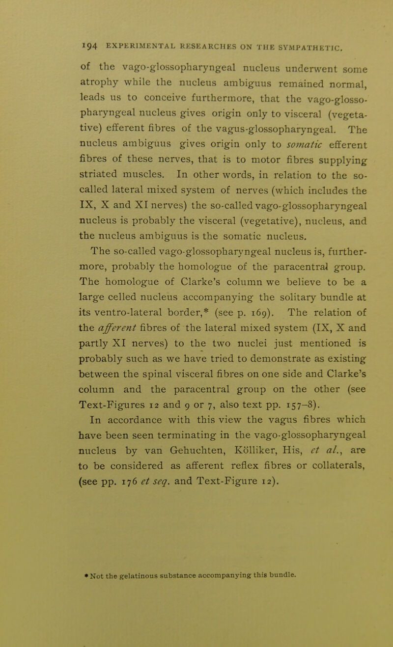 of the vago-glossopharyngeal nucleus underwent some atrophy while the nucleus ambiguus remained normal, leads us to conceive furthermore, that the vago-glosso- pharyngeal nucleus gives origin only to visceral (vegeta- tive) efferent fibres of the vagus-glossopharyngeal. The nucleus ambiguus gives origin only to somatic efferent fibres of these nerves, that is to motor fibres supplying striated muscles. In other words, in relation to the so- called lateral mixed system of nerves (which includes the IX, X and XI nerves) the so-called vago-glossopharyngeal nucleus is probably the visceral (vegetative), nucleus, and the nucleus ambiguus is the somatic nucleus. The so-called vago-glossopharyngeal nucleus is, further- more, probably the homologue of the paracentral group. The homologue of Clarke's column we believe to be a large celled nucleus accompanying the solitary bundle at its ventro-lateral border,* (see p. 169), The relation of the afferent fibres of the lateral mixed system (IX, X and partly XI nerves) to the two nuclei just mentioned is probably such as we have tried to demonstrate as existing between the spinal visceral fibres on one side and Clarke's column and the paracentral group on the other (see Text-Figures 12 and 9 or 7, also text pp. 157-8). In accordance with this view the vagus fibres which have been seen terminating in the vago-glossopharyngeal nucleus by van Gehuchten, Kolliker, His, ct aL, are to be considered as afferent reflex fibres or collaterals, (see pp. 176 et seq. and Text-Figure 12). • Not the gelatinous substance accompanying this bundle.