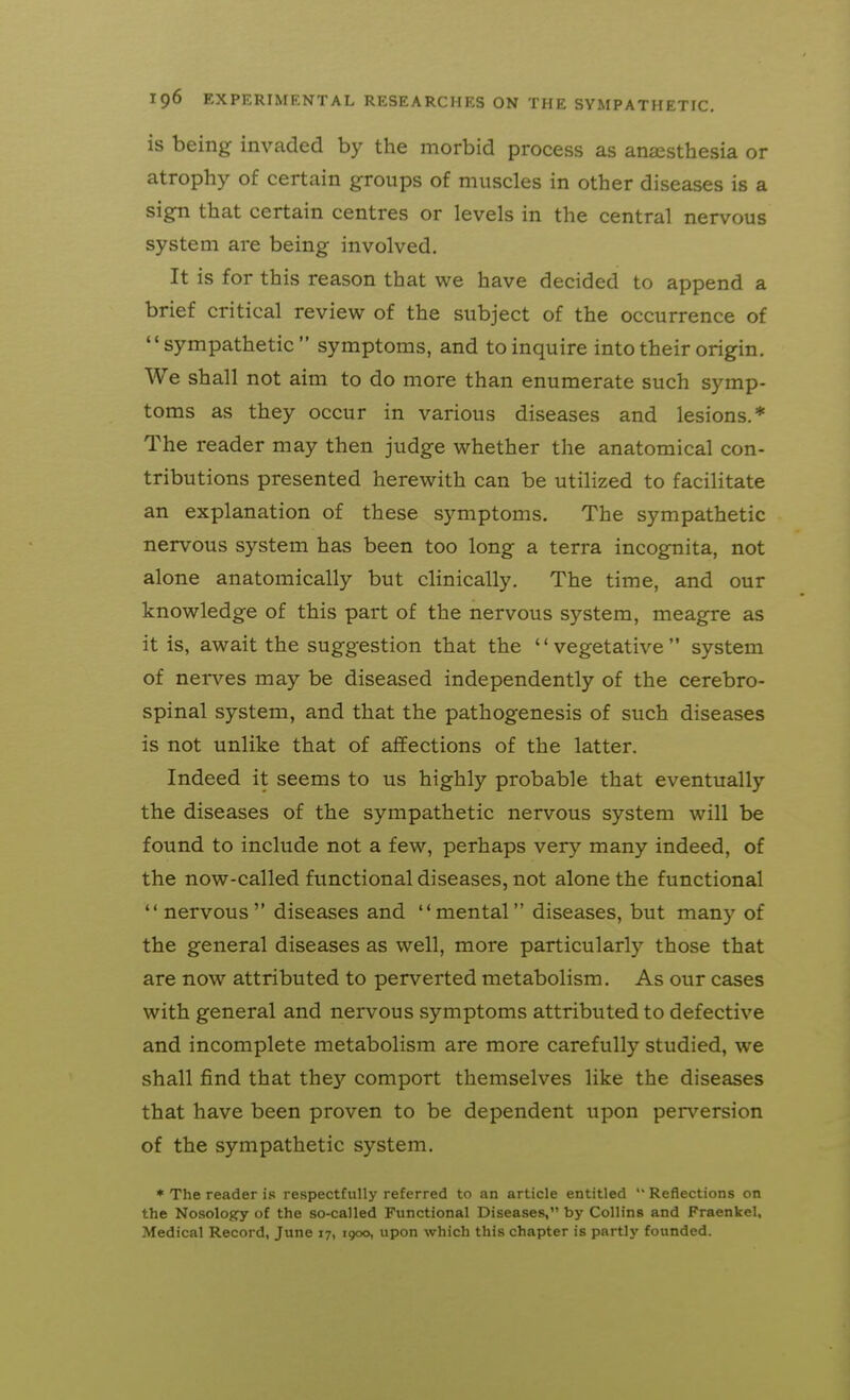 is being invaded by the morbid process as anaesthesia or atrophy of certain groups of muscles in other diseases is a sign that certain centres or levels in the central nervous system are being involved. It is for this reason that we have decided to append a brief critical review of the subject of the occurrence of sympathetic symptoms, and to inquire into their origin. We shall not aim to do more than enumerate such symp- toms as they occur in various diseases and lesions.* The reader may then judge whether the anatomical con- tributions presented herewith can be utilized to facilitate an explanation of these symptoms. The sympathetic nervous system has been too long a terra incognita, not alone anatomically but clinically. The time, and our knowledge of this part of the nervous system, meagre as it is, await the suggestion that the vegetative system of nerves may be diseased independently of the cerebro- spinal system, and that the pathogenesis of such diseases is not unlike that of affections of the latter. Indeed it seems to us highly probable that eventually the diseases of the sympathetic nervous system will be found to include not a few, perhaps very many indeed, of the now-called functional diseases, not alone the functional nervous diseases and mental diseases, but many of the general diseases as well, more particularly those that are now attributed to perverted metabolism. As our cases with general and nervous symptoms attributed to defective and incomplete metabolism are more carefully studied, we shall find that they comport themselves like the diseases that have been proven to be dependent upon perversion of the sympathetic system. * The reader is respectfully referred to an article entitled  Reflections on the Nosology of the so-called Functional Diseases, by Collins and Fraenkel, Medical Record, June 17, 1900, upon which this chapter is partly founded.