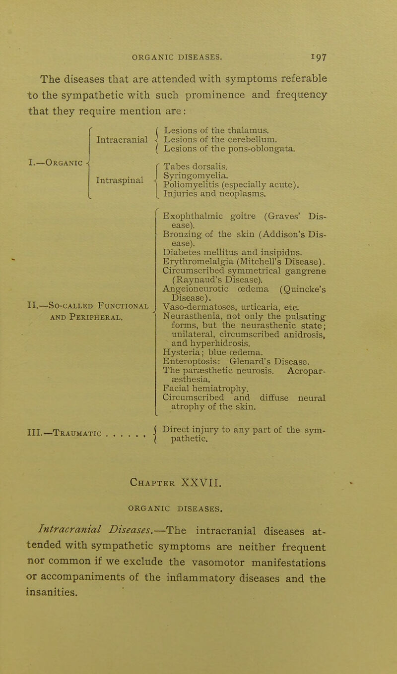 The diseases that are attended with symptoms referable to the sympathetic with such prominence and frequency that they require mention are: -Organic Intracranial Intraspinal II.- -So-cALLED Functional AND Peripheral. III.—Traumatic Lesions of the thalamus. Lesions of the cerebellum. Lesions of the pons-oblongata. Tabes dorsalis. Syringomyelia. Poliomyelitis (especially acute). Injuries and neoplasms. Exophthalmic goitre (Graves' Dis- ease). Bronzing of the skin (Addison's Dis- ease). Diabetes mellitus and insipidus. Erythromelalgia (Mitchell's Disease). Circumscribed symmetrical gangrene (Raynaud's Disease). Angeioneurotic oedema (Quincke's Disease). Vaso-dermatoses, urticaria, etc. Neurasthenia, not only the pulsating forms, but the neurasthenic state; unilateral, circumscribed anidrosis, and hyperhidrosis. Hysteria; blue oedema. Enteroptosis: Glenard's Disease. The parsesthetic neurosis. Acropar- aesthesia. Facial hemiatrophy. Circumscribed and diffuse neural atrophy of the skin. Direct injury to any part of the sym- pathetic. Chapter XXVII. ORGANIC DISEASES. Intracranial Diseases.—The intracranial diseases at- tended with sympathetic symptoms are neither frequent nor common if we exclude the vasomotor manifestations or accompaniments of the inflammatory diseases and the insanities.