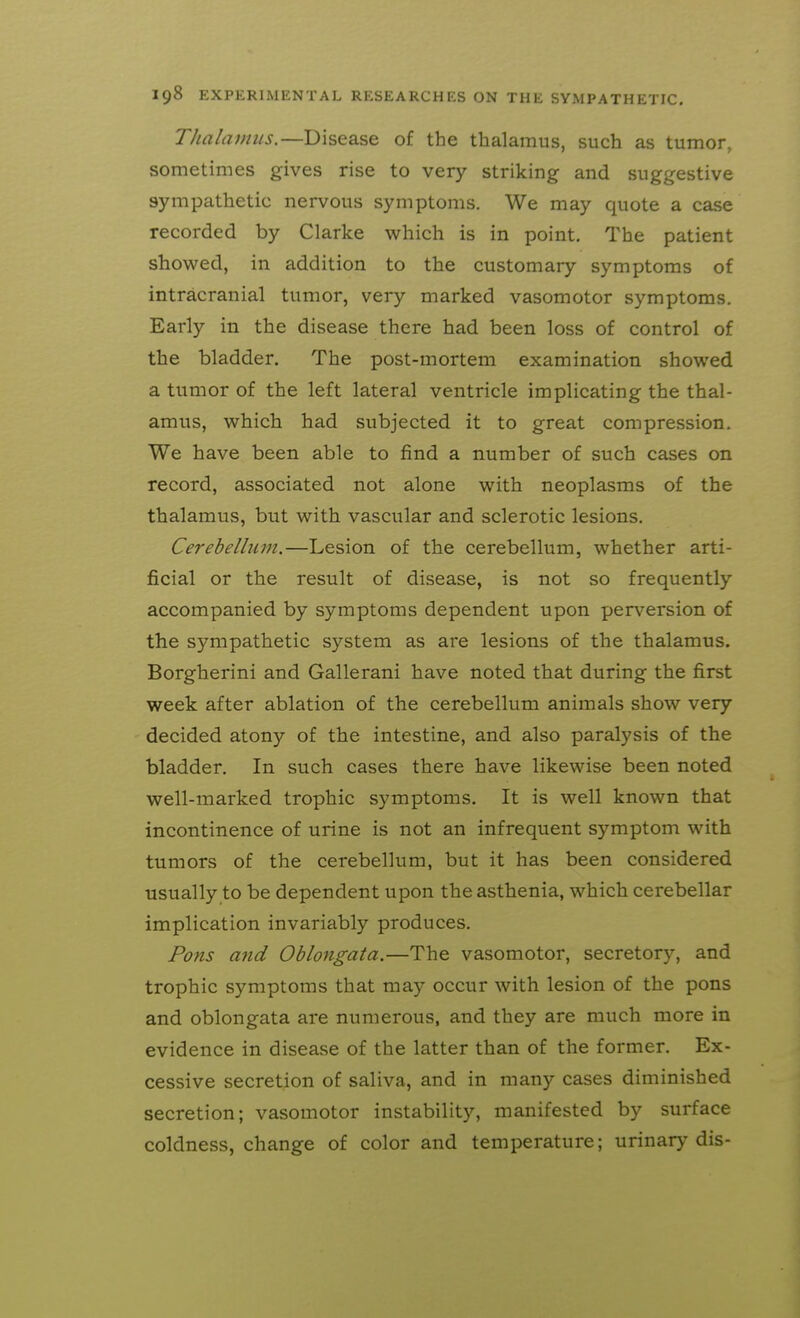 Thalamus.—Disease of the thalamus, such as tumor, sometimes gives rise to very striking and suggestive sympathetic nervous symptoms. We may quote a case recorded by Clarke which is in point. The patient showed, in addition to the customary symptoms of intracranial tumor, very marked vasomotor symptoms. Early in the disease there had been loss of control of the bladder. The post-mortem examination showed a tumor of the left lateral ventricle implicating the thal- amus, which had subjected it to great compression. We have been able to find a number of such cases on record, associated not alone with neoplasms of the thalamus, but with vascular and sclerotic lesions. Cerebellum.—Lesion of the cerebellum, whether arti- ficial or the result of disease, is not so frequently accompanied by symptoms dependent upon perversion of the sympathetic system as are lesions of the thalamus. Borgherini and Gallerani have noted that during the first week after ablation of the cerebellum animals show very decided atony of the intestine, and also paralysis of the bladder. In such cases there have likewise been noted well-marked trophic symptoms. It is well known that incontinence of urine is not an infrequent symptom with tumors of the cerebellum, but it has been considered usually to be dependent upon the asthenia, which cerebellar implication invariably produces. Pons and Oblongata.—The vasomotor, secretory, and trophic symptoms that may occur with lesion of the pons and oblongata are numerous, and they are much more in evidence in disease of the latter than of the former. Ex- cessive secretion of saliva, and in many cases diminished secretion; vasomotor instability, manifested by surface coldness, change of color and temperature; urinary dis-