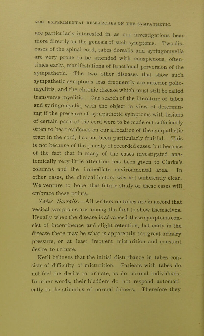 are particularly interested in, as our investigations bear more directly on the genesis of such symptoms. Two dis- eases of the spinal cord, tabes dorsalis and syringomyelia are very prone to be attended with conspicuous, often- times early, manifestations of functional perversion of the sympathetic. The two other diseases that show such sympathetic symptoms less frequently are anterior polio- myelitis, and the chronic disease which must still be called transverse myelitis. Our search of the literature of tabes and syringomyelia, with the object in view of determin- ing if the presence of sympathetic symptoms with lesions of certain parts of the cord were to be made out sufficiently often to bear evidence on our allocation of the sympathetic tract in the cord, has not been particularly fruitful. This is not because of the paucity of recorded cases, but because of the fact that in many of the cases investigated ana- tomically very little attention has been given to Clarke's columns and the immediate environmental area. In other cases, the clinical history was not sufficiently clear. We venture to hope that future study of these cases will embrace these points. Tabes Dorsalis.—All writers on tabes are in accord that vesical symptoms are among the first to show themselves. Usually when the disease is advanced these symptoms con- sist of incontinence and slight retention, but early in the disease there may be what is apparently too great urinary pressure, or at least frequent micturition and constant desire to urinate. Ketli believes that the initial disturbance in tabes con- sists of difficulty of micturition. Patients with tabes do not feel the desire to urinate, as do normal individuals. In other words, their bladders do not respond automati- cally to the stimulus of normal fulness. Therefore they