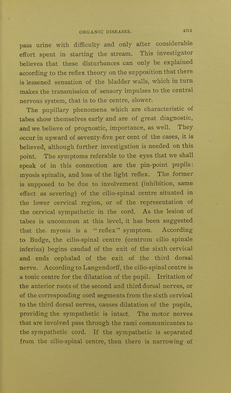 pass urine with difficulty and only after considerable effort spent in starting the stream. This investigator believes that these disturbances can only be explained according to the reflex theory on the supposition that there is lessened sensation of the bladder walls, which in turn makes the transmission of sensory impulses to the central nervous system, that is to the centre, slower. The pupillary phenomena which are characteristic of tabes show themselves early and are of great diagnostic, and we believe of prognostic, importance, as well. They occur in upward of seventy-five per cent of the cases, it is believed, although further investigation is needed on this point. The symptoms referable to the eyes that we shall speak of in this connection are the pin-point pupils: myosis spinalis, and loss of the light reflex. The former is supposed to be due to involvement (inhibition, same effect as severing) of the cilio-spinal centre situated in the lower cervical region, or of the representation of the cervical sympathetic in the cord. As the lesion of tabes is uncommon at this level, it has been suggested that the. myosis is a reflex symptom. According to Budge, the cilio-spinal centre (centrum cilio spinale inferius) begins caudad of the exit of the sixth cervical and ends cephalad of the exit of the third dorsal nerve. According to Langendorff, the cilio-spinal centre is a tonic centre for the dilatation of the pupil. Irritation of the anterior roots of the second and third dorsal nerves, or of the corresponding cord segments from the sixth cervical to the third dorsal nerves, causes dilatation of the pupils, providing the sympathetic is intact. The motor nerves that are involved pass through the rami communicantes to the sympathetic cord. If the sympathetic is separated from the cilio-spinal centre, then there is narrowing of